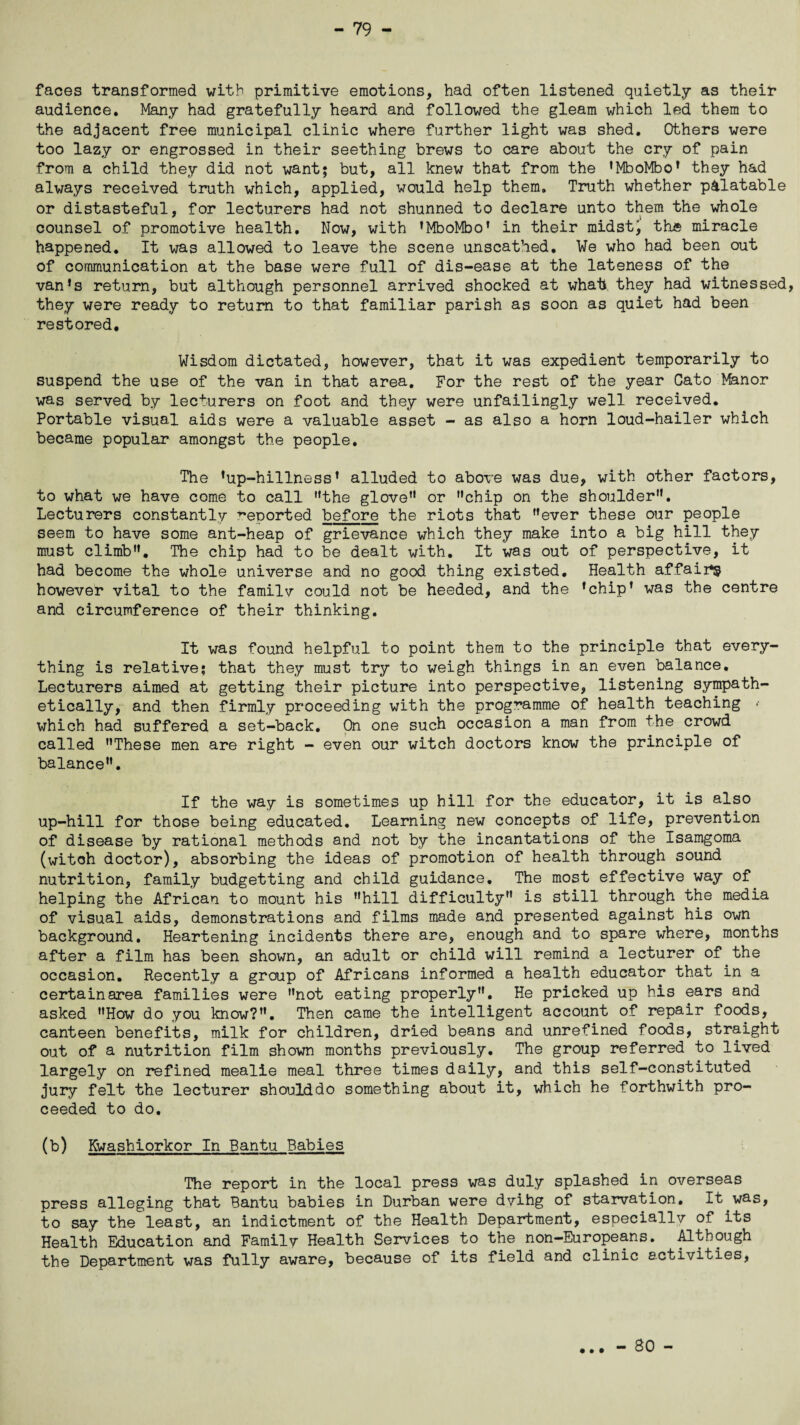 faces transformed with primitive emotions, had often listened quietly as their audience. Many had gratefully heard and followed the gleam which led them to the adjacent free municipal clinic where further light was shed. Others were too lazy or engrossed in their seething brews to care about the cry of pain from a child they did not want; but, all knew that from the ’MboMbo’ they had always received truth which, applied, would help them. Truth whether palatable or distasteful, for lecturers had not shunned to declare unto them the whole counsel of promotive health. Now, with ’MboMbo’ in their midst, the miracle happened. It was allowed to leave the scene unscathed. We who had been out of communication at the base were full of dis-ease at the lateness of the van’s return, but although personnel arrived shocked at what they had witnessed, they were ready to return to that familiar parish as soon as quiet had been restored. Wisdom dictated, however, that it was expedient temporarily to suspend the use of the van in that area. For the rest of the year Cato Manor was served by lecturers on foot and they were unfailingly well received. Portable visual aids were a valuable asset - as also a horn loud-hailer which became popular amongst the people. The ’up-hillness’ alluded to above was due, with other factors, to what we have come to call ’’the glove” or ’’chip on the shoulder”. Lecturers constantly reported before the riots that ’’ever these our people seem to have some ant-heap of grievance which they make into a big hill they must climb”. The chip had to be dealt with. It was out of perspective, it had become the whole universe and no good thing existed. Health affairs however vital to the familv could not be heeded, and the ’chip’ was the centre and circumference of their thinking. It was found helpful to point them to the principle that every¬ thing is relative; that they must try to weigh things in an even balance. Lecturers aimed at getting their picture into perspective, listening sympath¬ etically, and then firmly proceeding with the programme of health teaching • which had suffered a set-back. On one such occasion a man from the crowd called ’’These men are right - even our witch doctors know the principle of balance”. If the way is sometimes up hill for the educator, it is also up-hill for those being educated. Learning new concepts of life, prevention of disease by rational methods and not by the incantations of the Isamgoma (witch doctor), absorbing the ideas of promotion of health through sound nutrition, family budgetting and child guidance. The most effective way of helping the African to mount his ’’hill difficulty” is still through the media of visual aids, demonstrations and films made and presented against his own background. Heartening incidents there are, enough and to spare where, months after a film has been shown, an adult or child will remind a lecturer of the occasion. Recently a group of Africans informed a health educator that in a certain area families were ’’not eating properly”. He pricked up his ears and asked ”How do you know?”. Then came the intelligent account of repair foods, canteen benefits, milk for children, dried beans and unrefined foods, straight out of a nutrition film shown months previously. The group referred to lived largely on refined mealie meal three times daily, and this self-constituted jury felt the lecturer shoulddo something about it, which he forthwith pro¬ ceeded to do. (b) Kwashiorkor In Bantu Babies The report in the local press was duly splashed in overseas press alleging that Bantu babies in Durban were dvihg of starvation. It.was, to say the least, an indictment of the Health Department, especially of its Health Education and Family Health Services to the non-Europeans. Although the Department was fully aware, because of its field and clinic activities, « » • - 80 -