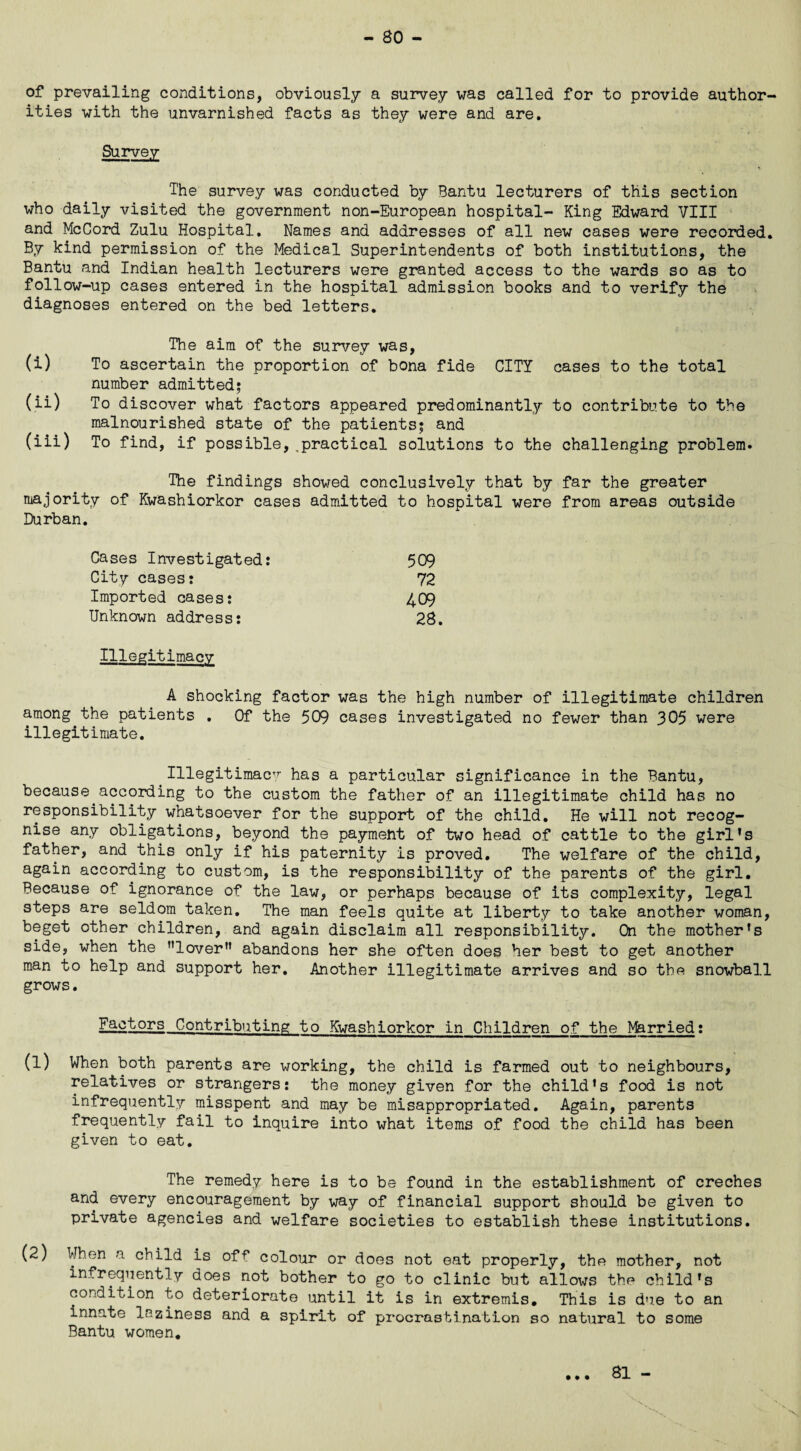 of prevailing conditions, obviously a survey was called for to provide author¬ ities with the unvarnished facts as they were and are. Survey The survey was conducted by Bantu lecturers of this section who daily visited the government non-European hospital- King Edward VIII and McCord Zulu Hospital. Names and addresses of all new cases were recorded. By kind permission of the Medical Superintendents of both institutions, the Bantu and Indian health lecturers were granted access to the wards so as to follow-up cases entered in the hospital admission books and to verify the diagnoses entered on the bed letters. The aim of the survey was, (i) To ascertain the proportion of bona fide CITY cases to the total number admitted; (ii) To discover what factors appeared predominantly to contribute to the malnourished state of the patients; and (iii) To find, if possible,,practical solutions to the challenging problem. The findings showed conclusively that by far the greater majority of Kwashiorkor cases admitted to hospital were from areas outside Durban. Cases Investigated: 509 City cases: 72 Imported cases: 409 Unknown address: 28. Illegitimacy A shocking factor was the high number of illegitimate children among the patients . Of the 509 cases investigated no fewer than 305 were illegitimate. Illegitimacy has a particular significance in the Bantu, because.according to the custom the father of an illegitimate child has no responsibility whatsoever for the support of the child. He will not recog¬ nise any obligations, beyond the payment of two head of cattle to the girl’s father, and this only if his paternity is proved. The welfare of the child, again according to custom, is the responsibility of the parents of the girl. Because of ignorance of the law, or perhaps because of its complexity, legal steps are seldom taken. The man feels quite at liberty to take another woman, beget other children, and again disclaim all responsibility. On the mother’s side, when the ’’lover” abandons her she often does her best to get another man to help and support her. Another illegitimate arrives and so the snowball grows. Factors Contributing to Kwashiorkor in Children of the Married: (1) When both parents are working, the child is farmed out to neighbours, relatives or strangers: the money given for the child’s food is not infrequently misspent and may be misappropriated. Again, parents frequently fail to inquire into what items of food the child has been given to eat. The remedy here is to be found in the establishment of creches and every encouragement by way of financial support should be given to private agencies and welfare societies to establish these institutions. (2) When a child is off colour or does not eat properly, the mother, not infrequently does not bother to go to clinic but allows the child’s condition to deteriorate until it is in extremis. This is due to an innate laziness and a spirit of procrastination so natural to some Bantu women. • • •