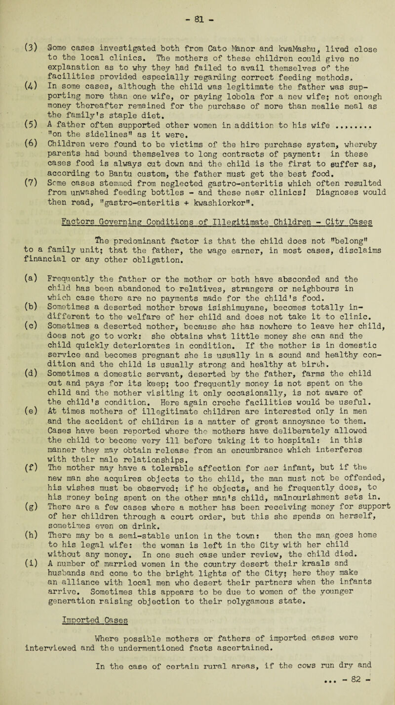 (3) gome cases investigated both from Cato ^fenor and kwaMashu, lived close to the local clinics. The mothers of these children could give no explanation as to why they had failed to avail themselves the facilities provided especially regarding correct feeding methods. (4) In some cases, although the child was legitimate the father was sup¬ porting more than one wife, or paying lobola for a new wife; not enough money thereafter remained for the purchase of more than mealie meal as the family’s staple diet. (5) A father often supported other women in addition to his wife .. ”on the sidelines” as it were. (6) Children were found to be victims of the hire purchase system, whereby parents had bound themselves to long contracts of payment: in these cases food is always cut down and the child is the first to suffer as, according to Bantu custom, the father must get the best food. (7) Some cases stemmed from neglected gastro-enteritis which often resulted from unwashed feeding bottles - and these near clinics.’ Diagnoses would then read, ’’gastro-enteritis + kwashiorkor”. Factors Governing Conditions of Illegitimate Children - City Cases ihe predominant factor is that the child does not ’’belong” to a family unit; that the father, the wage earner, in most cases, disclaims financial or any other obligation. (a) Frequently the father or the mother or both have absconded and the child has been abandoned to relatives, strangers or neighbours in which case there are no payments made for the child's food. (b) Sometimes a deserted mother brews isishimuyane, becomes totally in¬ different to the welfare of her child and does not take it to clinic. (c) Sometimes a deserted mother, because she has nowhere to leave her child, does not go to work: she obtains what little money she can and the child quickly deteriorates in condition. If the mother is in domestic service and becomes pregnant she is usually in a sound and healthy con¬ dition and the child is usually strong and healthy at birth. (d) Sometimes a domestic servant, deserted by the father, farms the child out and pays for its keep; too frequently money is not spent on the child and the mother visiting it only occasionally, is not aware of the child’s condition. Here again creche facilities would be useful. (e) At times mothers of illegitimate children are interested only in men and the accident of children is a matter of great annoyance to them. Cases have been reported where the mothers have deliberately allowed the child to become very ill before taking it to hospital: in this manner they may obtain release from an encumbrance which interferes with their male relationships. (f) The mother may have a tolerable affection for ner infant, but if the new man she acquires objects to the child, the man must not be offended, his wishes must be observed; if he objects, and he frequently does, to his money being spent on the other man's child, malnourishment sets in. (g) There are a few cases where a mother has been receiving money for support of her children through a court order, but this she spends on herself, sometimes even on drink. (h) There may be a semi-stable union in the town: then the man goes home to his legal wife: the woman is left in the City with her child without any money. In one such case under review, the child died. (i) A number of married women in the country desert their kraals and husbands and come to the bright lights of the City; here they make an alliance with local men who desert their partners when the infants arrive. Sometimes this appears to be due to women of the younger generation raising objection to their polygamous state. Imported Cases Where possible mothers or fathers of imported cases were interviewed and the undermentioned facts ascertained. In the case of certain rural areas, if the cows run dry and - 82 - • • •