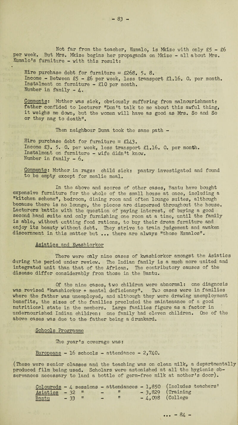 Not far from the teacher, Kumalo, is Mkize with only £5 - £6 per week. But Mrs. Mkize begins her propaganda on Mkize - all about Mrs. Kumalo's furniture - with this result: Hire purchase debt for furniture = £268, 5. 8. Income - Between £5 - £6 per week, less transport £1.16. 0. per month. Instalment on furniture - £10 per month. Number in family - 4. Comments: Mother was sick, obviously suffering from malnourishment: father confided to lecturer Don't talk to me about this awful thing, it weighs me down, but the women will have as good as Mrs. So and So or they nag to death”. Then neighbour Duma took the same path - Hire purchase debt for furniture = £143. Income £3. 5. 0. per week, less transport £1.16. 0. per month. Instalment on furniture - wife didn't know. Number in family - 6. Comments: Mother in rags: child sick: pantry investigated and found to be empty except for mealie meal. In the above and scores of other cases, Bantu have bought expensive furniture for the whole of the small house at once, including a kitchen scheme, bedroom, dining room and often lounge suites, although because there is no lounge, the pieces are dispersed throughout the house. Lecturers battle with the question of paying interest, of buying a good second hand suite and only furnishing one room at a time, until the family is able, without cutting food rations, to buy their dream furniture and enjoy its beauty without debt. They strive to train judgement and awaken discernment in this matter but ... there are always those Kumalos. Asiatics and Kwashiorkor There were only nine cases of kwashiorkor amongst the Asiatics during the period under review. The Indian family is a much more united and integrated unit than that of the African. The contributory causes of the disease differ considerably from those in the Bantu. Of the nine cases, two children were abnormal: one diagnosis was revised kwashiorkor + mental deficiency. Ti^o cases were in families where the father was unemployed, and although they were drawing unemployment benefits, the sizes of the families precluded the maintenance of a good nutritional state in the members. Large families figure as a factor in undernourished Indian children: one family had eleven children. One of the above cases was due to the father being a drunkard. 1 Schools Programme The year's coverage was: Europeans - 16 schools - attendance - 2,740. (These were senior classes and the teaching was on clean milk, a departmentally produced film being used. Scholars were astonished at all the hygienic ob¬ servances necessary to land a bottle of germ-free milk at mother's door). Coloureds - 4 sessions - attendances - 1,850 (Includes teachers' Asiatics - 32  -  - 3,829 (Training Bantu - 33  -  -4,098 (College