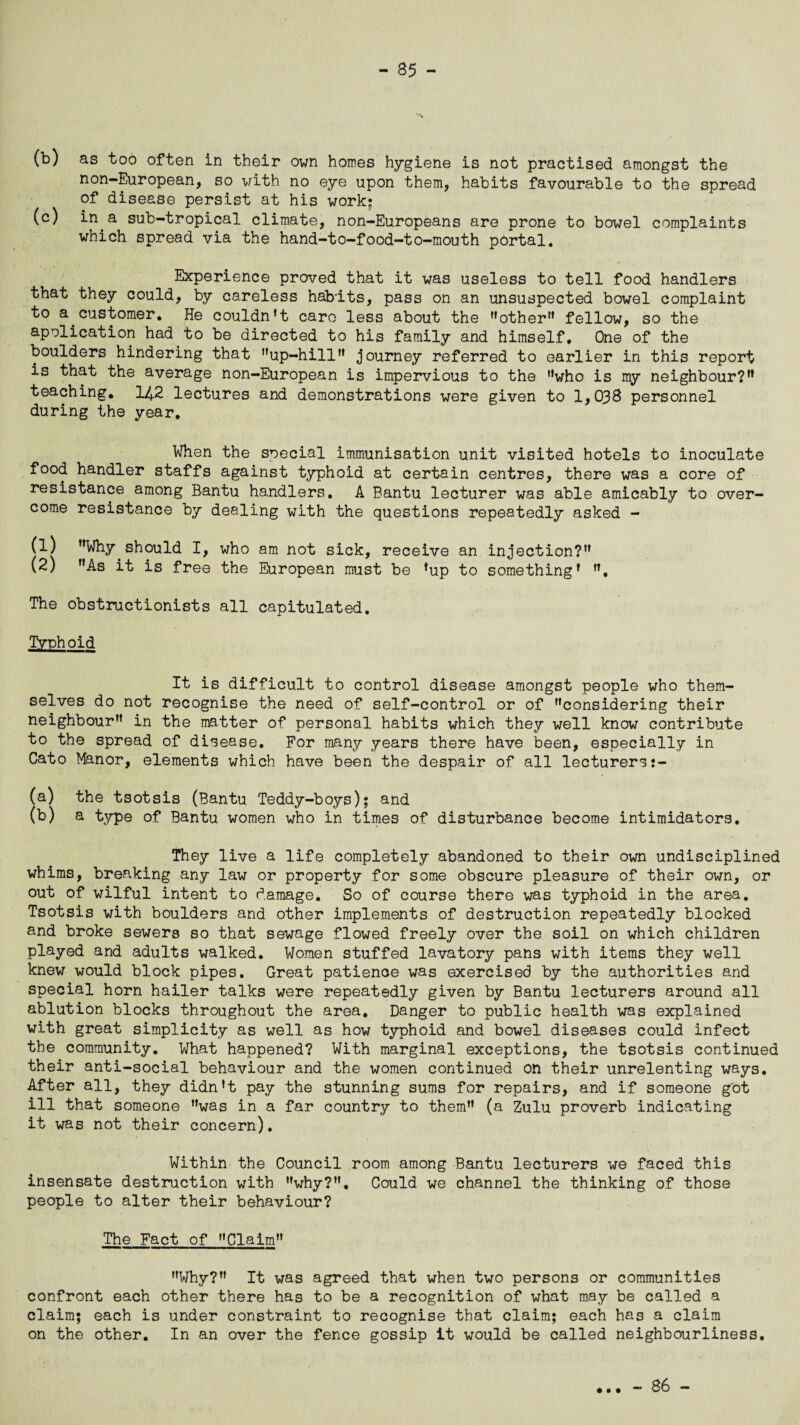 (b) as too often in their own homes hygiene is not practised amongst the non-European, so with no eye upon them, habits favourable to the spread of disease persist at his work; (c) in a sub-tropical climate, non-Europeans are prone to bowel complaints which spread via the hand-to-food-to-mouth portal. Experience proved that it was useless to tell food handlers that they could, by careless habits, pass on an unsuspected bowel complaint to a customer. He couldn't care less about the other” fellow, so the apolication had to be directed to his family and himself. One of the boulders hindering that up-hill” journey referred to earlier in this report is that the average non-European is impervious to the ”who is my neighbour?” teaching. 142 lectures and demonstrations were given to 1,038 personnel during the year. When the soecial immunisation unit visited hotels to inoculate food handler staffs against typhoid at certain centres, there was a core of resistance among Bantu handlers. A Bantu lecturer was able amicably to over¬ come resistance by dealing with the questions repeatedly asked - (1) Why should I, who am not sick, receive an injection? (2) As it is free the European must be ’up to something' ”, The obstructionists all capitulated. Typh oid It is difficult to control disease amongst people who them¬ selves do not recognise the need of self-control or of considering their neighbour” in the matter of personal habits which they well know contribute to the spread of disease. For many years there have been, especially in Cato Manor, elements which have been the despair of all lecturers (a) the tsotsis (Bantu Teddy-boys); and (b) a type of Bantu women who in times of disturbance become intimidators. They live a life completely abandoned to their own undisciplined whims, breaking any law or property for some obscure pleasure of their own, or out of wilful intent to damage. So of course there was typhoid in the area. Tsotsis with boulders and other implements of destruction repeatedly blocked and broke sewers so that sewage flowed freely over the soil on which children played and adults walked. Women stuffed lavatory pans with items they well knew would block pipes. Great patience was exercised by the authorities and special horn hailer talks were repeatedly given by Bantu lecturers around all ablution blocks throughout the area. Danger to public health was explained with great simplicity as well as how typhoid and bowel diseases could infect the community. What happened? With marginal exceptions, the tsotsis continued their anti-social behaviour and the women continued on their unrelenting ways. After all, they didn’t pay the stunning sums for repairs, and if someone got ill that someone ”was in a far country to them” (a Zulu proverb indicating it was not their concern). Within the Council room among Bantu lecturers we faced this insensate destruction with why?”. Could we channel the thinking of those people to alter their behaviour? The Fact of Claim Why?” It was agreed that when two persons or communities confront each other there has to be a recognition of what may be called a claim; each is under constraint to recognise that claim; each has a claim on the other. In an over the fence gossip it would be called neighbourliness. • • • - 86 -