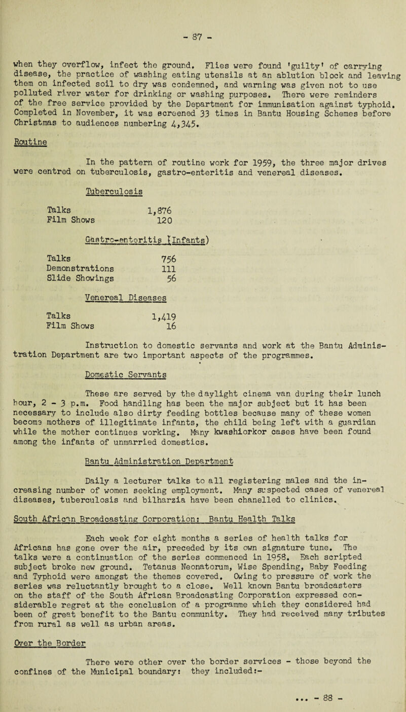 when they overflow, infect the ground. Flies were found ’guilty* of carrying disease, the practice of washing eating utensils at an ablution block and leaving them on infected soil to dry was condemned, and warning was given not to use polluted river water for drinking or washing purposes. There were reminders of the free service provided by the Department for immunisation against typhoid. Completed in November, it was screened 33 times in Bantu Housing Schemes before Christmas to audiences numbering 4,345. Routine In the pattern of routine work for 1959* the three major drives were centred on tuberculosis, gastro-enteritis and venereal diseases. Tuberculosis Talks 1,876 Film Shows 120 Gastro^-entoritig {infants) Talks 756 Demonstrations 111 Slide Showings 56 Venereal Diseases Talks 1,419 Film Shows 16 Instruction to domestic servants and work at the Bantu Adminis¬ tration Department are two important aspects of the programmes. « Domestic Servants These are served by the daylight cinema van during their lunch hour, 2 - 3 p.m. Food handling has been the major subject but it has been necessary to include also dirty feeding bottles because many of these women become mothers of illegitimate infants, the child being left with a guardian while the mother continues working. Many kwashiorkor cases have been found among the infants of unmarried domestics. Bantu Administration Department Daily a lecturer talks to all registering males and the in¬ creasing number of women seeking employment. Many suspected cases of venereal diseases, tuberculosis and bilharzia have been chanelled to clinics. South African Broadcasting Corporation;_Bantu Health Talks Each week for eight months a series of health talks for Africans has gone over the air, preceded by its own signature tune. The talks were a continuation of the series commenced in 1958. Each scripted subject broke new ground. Tetanus Neonatorum, Wise Spending, Baby Feeding and Typhoid were amongst the themes covered. Owing to pressure of work the series was reluctantly brought to a close. Well known Bantu broadcasters on the staff of the South African Broadcasting Corporation expressed con¬ siderable regret at the conclusion of a programme which they considered had been of great benefit to the Bantu community. They had received many tributes from rural as well as urban areas. Over the Border There were other over the border services - those beyond the confines of the Municipal boundary: they included:- • • • - 88 -