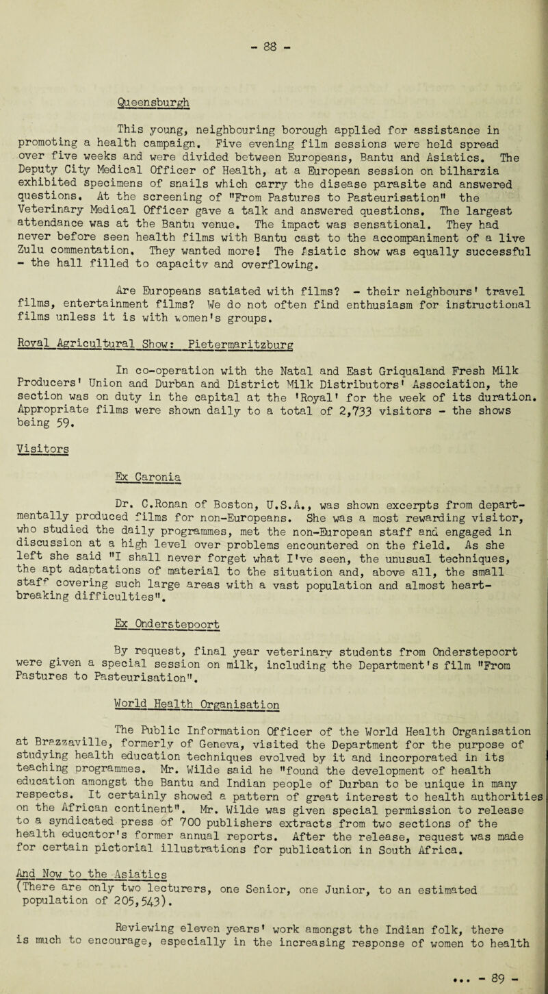 - 88 - Queensburgh This young, neighbouring borough applied for assistance in promoting a health campaign. Five evening film sessions were held spread over five weeks and were divided between Europeans, Bantu and Asiatics. The Deputy City Medical Officer of Health, at a European session on bilharzia exhibited specimens of snails which carry the disease parasite and answered questions. At the screening of ’’From Pastures to Pasteurisation” the Veterinary Medical Officer gave a talk and answered questions. The largest attendance was at the Bantu venue. The impact was sensational. They had never before seen health films with Bantu cast to the accompaniment of a live Zulu commentation. They wanted morel The Asiatic show was equally successful - the hall filled to capacitv and overflowing. Are Europeans satiated with films? - their neighbours’ travel films, entertainment films? We do not often find enthusiasm for instructional films unless it is with women’s groups. Royal Agricultural Show: Pietermaritzburg In co-operation with the Natal and East Griqualand Fresh Milk Producers’ Union and Durban and District Milk Distributors’ Association, the section was on duty in the capital at the ’Royal’ for the week of its duration. Appropriate films were shown daily to a total of 2,733 visitors - the shows being 59. Visitors Ex Caronia Dr. C.Ronan of Boston, U.S.A., was shown excerpts from depart- mentally produced films for non-Europeans. She was a most rewarding visitor, who studied the daily programmes, met the non-European staff and engaged in discussion at a high level over problems encountered on the field. As she left she said ”1 shall never forget what I’ve seen, the unusual techniques, the apt adaptations of material to the situation and, above all, the small staf^ covering such large areas with a vast population and almost heart¬ breaking difficulties”. Ex Onderstepport By request, final year veterinary students from Onderstepoort were given a special session on milk, including the Department's film From Pastures to Pasteurisation”. World Health Organisation The Public Information Officer of the World Health Organisation at Brazzaville, formerly of Geneva, visited the Department for the purpose of studying health education techniques evolved by it and incorporated in its teaching programmes, Mr. Wilde said he found the development of health education amongst the Bantu and Indian people of Durban to be unique in many respects. It certainly showed a pattern of great interest to health authorities on the African continent. Mr. Wilde was given special permission to release to a syndicated press of 700 publishers extracts from two sections of the health educator's former annual reports. After the release, request was made for certain pictorial illustrations for publication in South Africa. And Now to the Asiatics (There are only two lecturers, one Senior, one Junior, to an estimated population of 205,543). Reviewing eleven years’ work amongst the Indian folk, there is much to encourage, especially in the increasing response of women to health