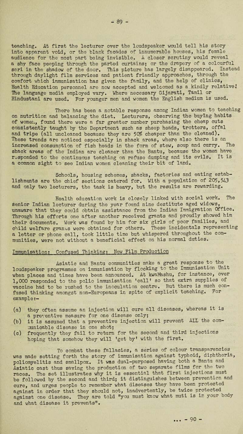 teaching. At first the lecturer over the loudspeaker would tell his story into apparent void, or the blank facades of innumerable houses, his female audience for the most part being invisible. A closer scrutiny would reveal a shy face peeping through the parted curtains; or the drapery of a colourful sari in the shadow of the door. This picture has largely disappeared. Instead through daylight film services and patient friendly approaches, through the comfort which immunisation has given the family, and the help of clinics, Health Education personnel are now accepted and welcomed as a kindly relative.' The language media employed vary. Where necessary Gijarati, Tamil or Hindustani are used. For younger men and women the English medium is used. There has been a notable response among Indian women to teaching on nutrition and balancing the diet. Lecturers, observing the buying habits of women, found there were a far greater number purchasing the cheap cuts consistently taught by the Department such as sheep heads, trotters, offal and tripe (all uncleaned because they are 50^ cheaper than the cleaned). These trends are noticed especially in shack areas, where also there is an increased consumption of fish heads in the form of stew, soup and curry. The shack areas of the Indian are cleaner than the Bantu, because the women have responded to the continuous teaching on refuse dumping and its evils. It is a common sight to see Indian women cleaning their bit of land. Schools, housing schemes, shacks, factories and eating estab¬ lishments are the chief sections catered for. With a population of 205,543 and only two lecturers, the task is heavy, but the results are rewarding. Health education work is closely linked with social work. The senior Indian lecturer during the year found nine destitute aged widows, unaware that they could obtain assistance from the Indian Immigration Office. Through his efforts one after another received grants and proudly showed him their documents. Work was found by him for six girls of poor families, and child welfare granx-s were obtained for others. These incidentals representing a letter or phone call, took little time but whispered throughout the com¬ munities, were not without a beneficial effect on his normal duties. Immunisation? Confused Thinking:_New Film Production Asiatic and Bantu communities make a great response to the. loudspeaker programmes on immunisation by flocking to the Immunisation Unit when places and times have been announced. At kwaMashu, for instance, over 1,000 responded to the polio immunisation 'call' so that extra supplies of vaccine had to be rushed to the inoculation centre. But there is much con¬ fused thinking amongst non-Europeans in spite of explicit teaching. For example (a) they often assume an injection will cure all diseases, whereas it is a preventive measure for one disease only; (b) it is assumed that a preventive injection will prevent ALL the com¬ municable disease in one shot; (c) frequently they fail to return for the second and third injections hoping that somehow they will 'get by' with the first. To combat these fallacies, a series of colour transparencies was made setting forth the story of immunisation against typhoid, diphtheria, poliomyelitis and smallpox. It was dual-purposed having both a Bantu and Asiatic cast thus saving the production of two separate films for the two races. The set illustrates why it is essential that first injections.must be followed by the second and third; it distinguishes between prevention and cure, and urges people to remember what diseases they have been protected against in order that they should not, inadvertently, be twice protected against one disease. They are told you must know what muti is in your body and what disease it prevents. • • •