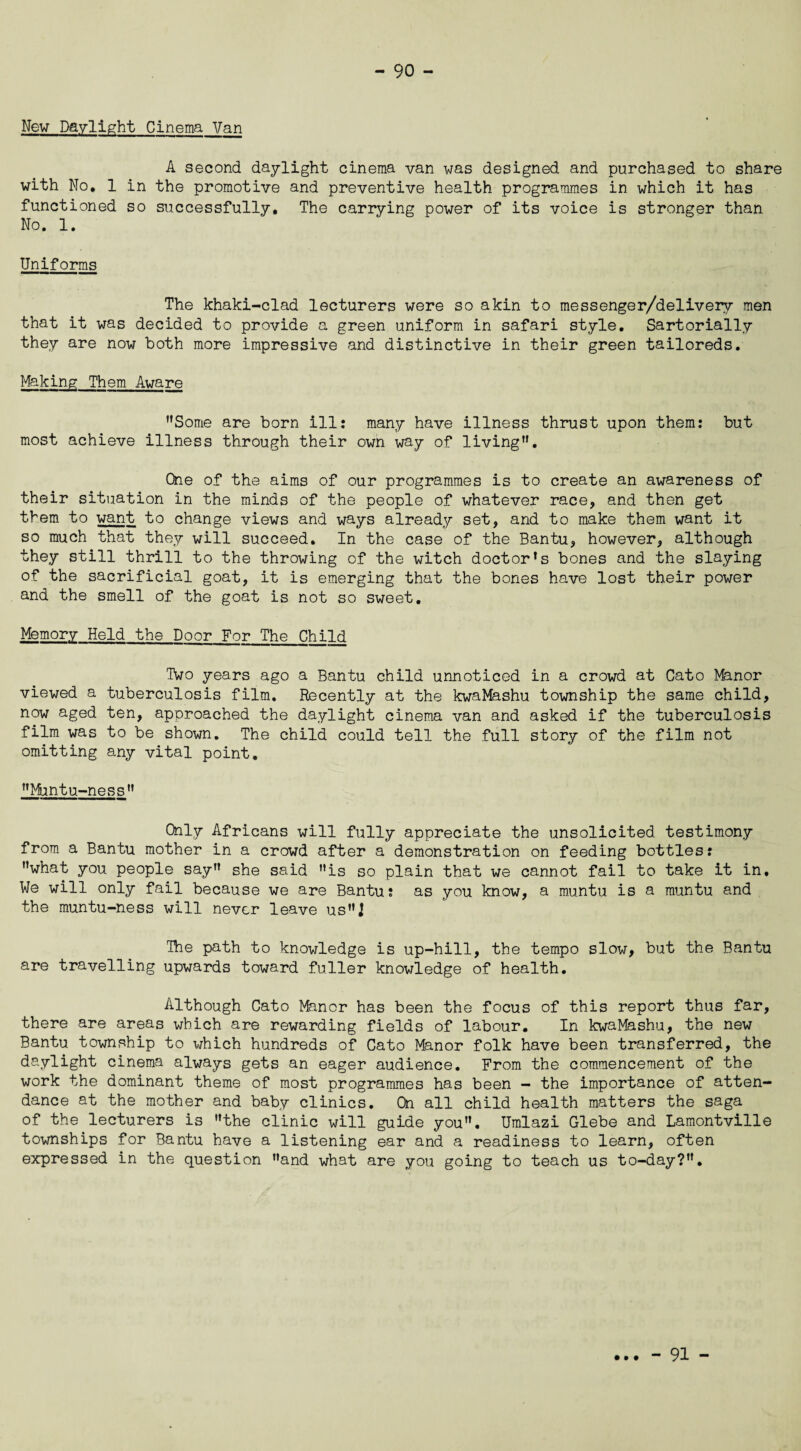 New Daylight Cinema Van A second daylight cinema van was designed and purchased to share with Mo, 1 in the promotive and preventive health programmes in which it has functioned so successfully. The carrying power of its voice is stronger than No. 1. Uniforms The khaki-clad lecturers were so akin to messenger/delivery men that it was decided to provide a green uniform in safari style. Sartorially they are now both more impressive and distinctive in their green tailoreds. Making Them Aware Some are born ills many have illness thrust upon them: but most achieve illness through their own way of living. One of the aims of our programmes is to create an awareness of their situation in the minds of the people of whatever race, and then get them to want to change views and ways already set, and to make them want it so much that they will succeed. In the case of the Bantu, however, although they still thrill to the throwing of the witch doctor’s bones and the slaying of the sacrificial goat, it is emerging that the bones have lost their power and the smell of the goat is not so sweet. Memory Held the Door For The Child Two years ago a Bantu child unnoticed in a crowd at Cato Manor viewed a tuberculosis film. Recently at the kwaMashu township the same child, now aged ten, approached the daylight cinema van and asked if the tuberculosis film was to be shown. The child could tell the full story of the film not omitting any vital point. Muntu-ness Only Africans will fully appreciate the unsolicited testimony from a Bantu mother in a crowd after a demonstration on feeding bottles: what you people say she said is so plain that we cannot fail to take it in. We will only fail because we are Bantu: as you know, a muntu is a muntu and the muntu-ness will never leave usJ The path to knowledge is up-hill, the tempo slow, but the Bantu are travelling upwards toward fuller knowledge of health. Although Cato Manor has been the focus of this report thus far, there are areas which are rewarding fields of labour. In kwaMashu, the new Bantu township to which hundreds of Cato Manor folk have been transferred, the daylight cinema always gets an eager audience. From the commencement of the work the dominant theme of most programmes has been - the importance of atten¬ dance at the mother and baby clinics. On all child health matters the saga of the lecturers is the clinic will guide you. Umlazi Glebe and Lamontville townships for Bantu have a listening ear and a readiness to learn, often expressed in the question and what are you going to teach us to-day?. • • • - 91 -