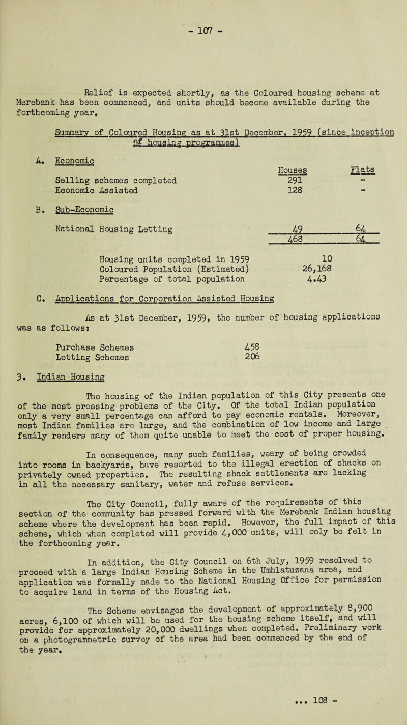 Relief is expected shortly, as the Coloured housing scheme at Merebank has been commenced, and units should become available during the forthcoming year. Summary of Coloured Housing as at 31st December. 1959 (since inception Economic Houses Flats Selling schemes completed 291 -• Economic Assisted 128 - Sub-Economic National Housing Letting 49 64 468 . 64 Housing units completed in 1959 10 Coloured Population (Estimated) 26,168 Percentage of total population 4*43 C. Applications for Corporation Assisted Housing As at 31st December, 1959* the number of housing applications was as follows: Purchase Schemes 458 Letting Schemes 206 3• Indian Housing The housing of the Indian population of this City presents one of the most pressing problems of the City. Of the total Indian population only a very small percentage can afford to pay economic rentals. Moreover, most Indian families are large, and the combination of low income and large family renders many of them quite unable to meet the cost of proper housing. In consequence, many such families, weary of being crowded into rooms in backyards, have resorted to the illegal erection of shacks on privately owned properties. The resulting shack settlements are lacking in all the necessary sanitary, water and refuse services. The City Council, fully aware of the requirements of this section of the community has pressed forward with the Merebank Indian housing scheme where the development has been rapid. However, the full impact of this scheme, which when completed will provide 4*000 units, will only be felt in the forthcoming year. In addition, the City Council on 6th July, 1959 resolved to proceed with a large Indian Housing Scheme in the Umhlatuzana area, and application was formally made to the National Housing Ofiice for permission to acquire land in terms of the Housing Act. The Scheme envisages the development of approximately 8,900 acres, 6,100 of which will be used for the housing scheme itself, and will provide for approximately 20,000 dwellings when completed. Preliminary work on a photogrammetric survey of the area had been commenced by the end of the year. 108 -