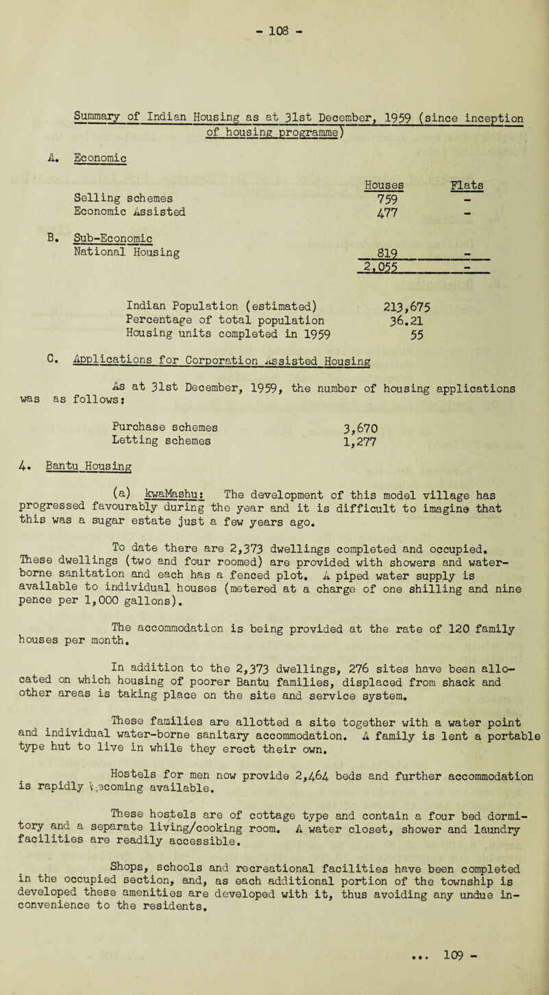 - 108 - Summary of Indian Housing as at 31st December, 1959 (since inception of housing programme) A. Economic Selling schemes Economic Assisted B. Sub-Economic National Housing Indian Population (estimated) Percentage of total population Housing units completed in 1959 C• Applications for Corporation Assisted Housing As at 31st December, 1959, the number of housing applications was as follows: Purchase schemes 3,670 Letting schemes 1,277 4* Bantu Housing (a) kwaMashu: The development of this model village has progressed favourably during the year and it is difficult to imagine that this was a sugar estate just a few years ago. To date there are 2,373 dwellings completed and occupied. These dwellings (two and four roomed) are provided with showers and water¬ borne sanitation and each has a fenced plot. A piped water supply is available to individual houses (metered at a charge of one shilling and nine pence per 1,000 gallons). The accommodation is being provided at the rate of 120 family houses per month. In addition to the 2,373 dwellings, 276 sites have been allo¬ cated on which housing of poorer Bantu families, displaced from shack and other areas is taking place on the site and service system. These families are allotted a site together with a water point and individual water-borne sanitary accommodation. A family is lent a portable type hut to live in while they erect their own. Hostels for men now provide 2,464 beds and further accommodation is rapidly v-scorning available. These hostels are of cottage type and contain a four bed dormi¬ tory and a separate living/cooking room. A water closet, shower and laundry facilities are readily accessible. Shops, schools and recreational facilities have been completed in the occupied section, and, as each additional portion of the township is developed these amenities are developed with it, thus avoiding any undue in¬ convenience to the residents. Houses Flats 759 477 819 2,055 213,675 36.21 55