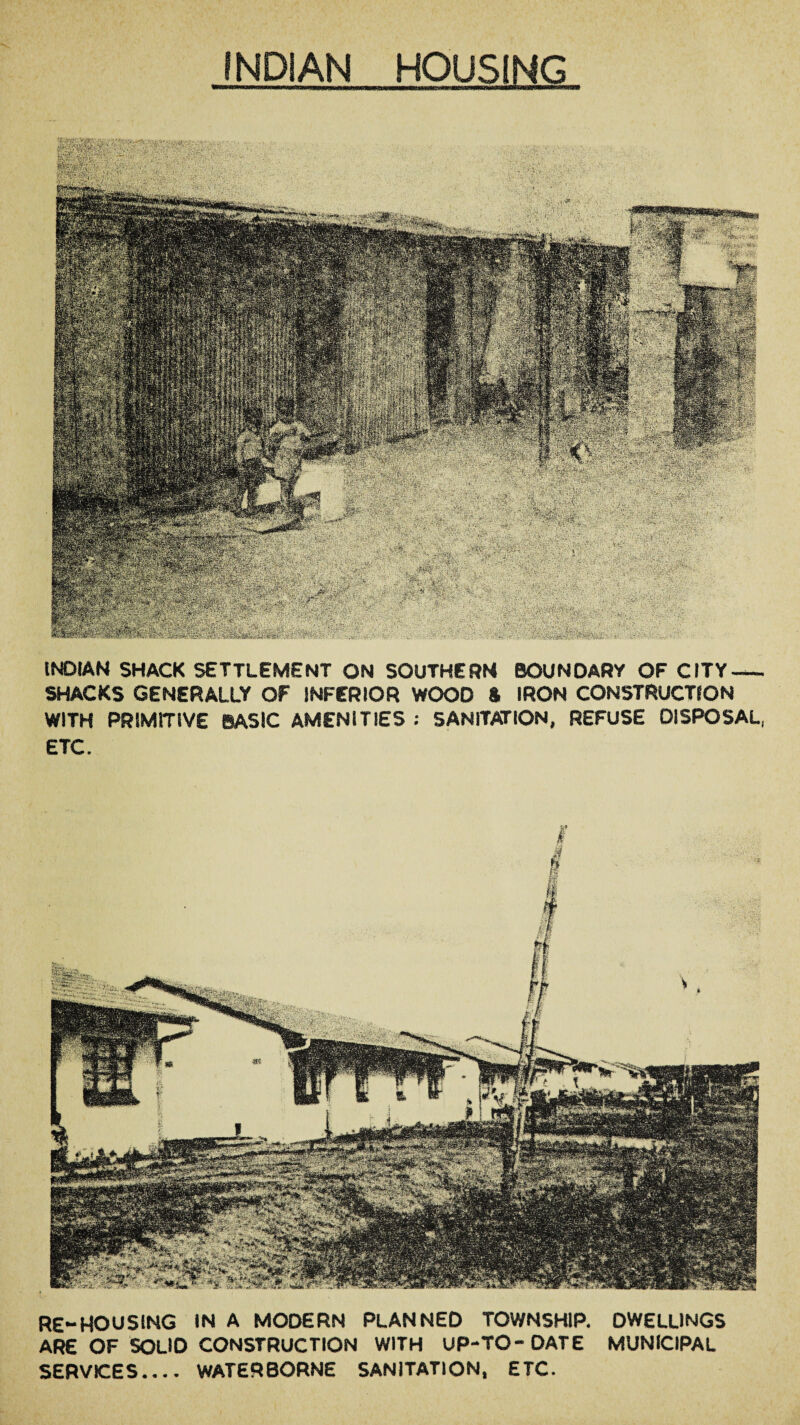 INDIAN HOUSING tfgMpfcr. mm fe#g : Rjituisa feSS’: ''■I . m m ; v. •■ . - . '■ ... . gitcfpli Si#-* mm INDIAN SHACK SETTLEMENT ON SOUTHERN BOUNDARY OF CITY- SHACKS GENERALLY OF INFERIOR WOOD ft IRON CONSTRUCTION WITH PRIMITIVE BASIC AMENITIES ; SANITATION, REFUSE DISPOSAL, ETC. RE-HOUSING IN A MODERN PLANNED TOWNSHIP. DWELLINGS ARE OF SOLlO CONSTRUCTION WITH UP-TO-DATE MUNICIPAL SERVICES.... WATERBORNE SANITATION, ETC.