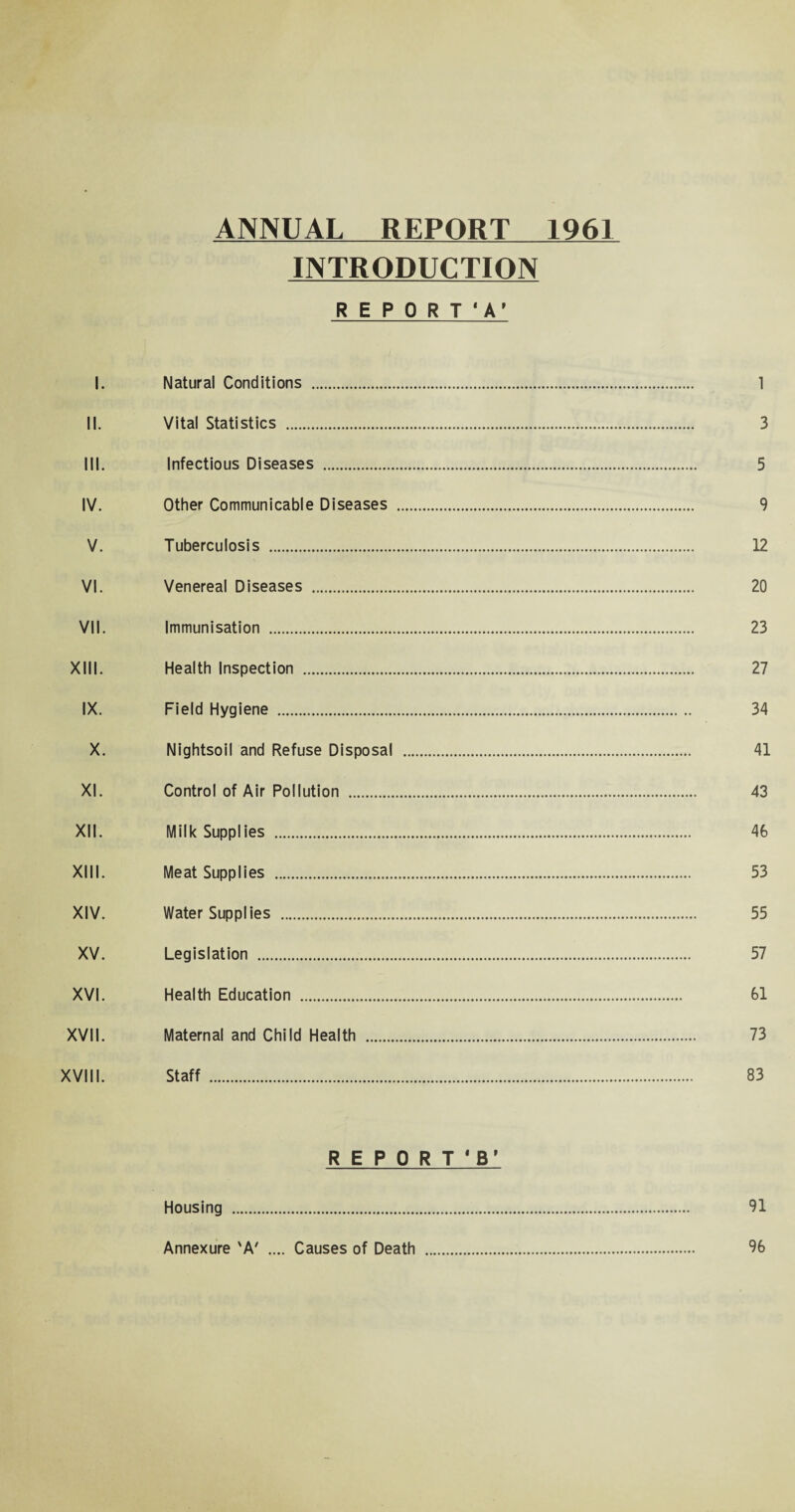 ANNUAL REPORT 1961 INTRODUCTION R E P 0 R T ‘ A’ I. Natural Conditions . 1 II. Vital Statistics ... 3 III. Infectious Diseases . 5 IV. Other Communicable Diseases . 9 V. Tuberculosis . 12 VI. Venereal Diseases . 20 VII. Immunisation . 23 XIII. Health Inspection . 27 IX. Field Hygiene . 34 X. Nightsoil and Refuse Disposal . 41 XI. Control of Air Pollution . 43 XII. Milk Supplies . 46 XIII. Meat Supplies . 53 XIV. Water Supplies . 55 XV. Legislation . 57 XVI. Health Education . 61 XVII. Maternal and Child Health . 73 XVIII. Staff . 83 REPORT'S' Housing . 91 Annexure 'A' .... Causes of Death . 96