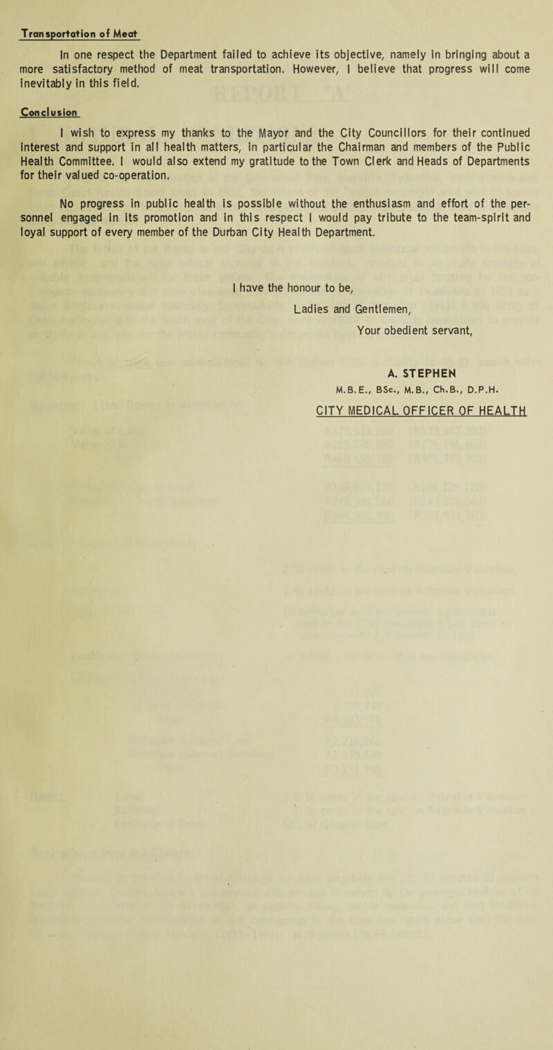 Tronspoliation of Meat In one respect the Department failed to achieve its objective, namely in bringing about a more satisfactory method of meat transportation. However, I believe that progress will come inevitably in this field. Conclusion I wish to express my thanks to the Mayor and the City Councillors for their continued interest and support in all health matters, in particular the Chairman and members of the Public Health Committee. I would also extend my gratitude to the Town Clerk and Heads of Departments for their valued co-operation. No progress in public health is possible without the enthusiasm and effort of the per¬ sonnel engaged in its promotion and in this respect I would pay tribute to the team-spirit and loyal support of every member of the Durban City Health Department. I have the honour to be, Ladies and Gentlemen, Your obedient servant, A. STEPHEN M.B.E., BSc., M.B., Ch.B., D.P.H. CITY MEDICAL OFFICER OF HEALTH