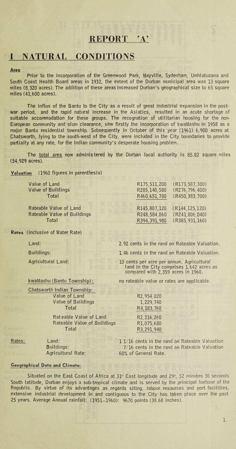 REPORT 'A’ I NATURAL CONDITIONS Area Prior to the incorporation of the Greenwood Park, Mayvilie, Sydenham, Umhlatuzana and South Coast Health Board areas in 1932, the extent of the Durban municipal area was 13 square miles (8,320 acres). The addition of these areas increased Durban's geographical size to 65 square miles (41,600 acres). The influx of the Bantu to the City as a result of great industrial expansion in the post¬ war period, and the rapid natural increase in the Asiatics, resulted in an acute shortage of suitable accommodation for these groups. The recognation of utilitarian housing for the non- European community and slum clearance, saw firstly the incorporation of kwaMashu in 1958 as a major Bantu residential township. Subsequently in October of this year (1961) 6,900 acres at Chatsworth, lying to the south-west of the City, were included in the City boundaries to provide partially at any rate, for the Indian community's desperate housing problem. The total area now administered by the Durban local authority is 85.82 square miles (54,929 acres). Valuation (1960 figures in parenthesis) Value of Land Value of Buildings Total Rateable Value of Land Rateable Value of Buildings Total Rates (inclusive of Water Rate) Land: R175,511,200 R285,140,580 R460,651,780 R145,807,120 R248,584,860 R394,391,980 2.92 cents in the rand (R173,587,300) (R276,796,400) (R450,383,700) (R144,125,120) (R241,806,040) (R385,931,160) Rateable Valuation. Buildings: Agricultural Land: kwaMashu (Bantu Township): Chatsworth Indian Township: Value of Land Value of Buildings Total Rateable Value of Land Rateable Value of Buildings Total 1.46 cents in the rand on Rateable Valuation. 10 cents per acre per annum. Agricultural land in the City comprises 1,642 acres as compared with 2,359 acres in 1960. no rateable value or rates are applicable. R2,954,020 1,229,740 R4,183,760 R2,216,260 Rl,075,680 R3,291,940 Rates: Land: Buildings: Agricultural Rate: 1 1/16 cents in the rand on Rateable Valuation 7/16 cents in the rand on Rateable Valuation 60% of General Rate. Geographical Data and Climate: Situated on the East Coast of Africa at 31° East longitude and 29°, 52 minutes 30 seconds South latitude, Durban enjoys a sub-tropical climate and is served by the principal harbour of the Republic. By virtue of its advantages as regards siting, labour resources and port facilities, extensive industrial development in and contiguous to the City has taken place over the past 25 years. Average Annual rainfall: (1951-1960): 9670 points (38.68 inches).