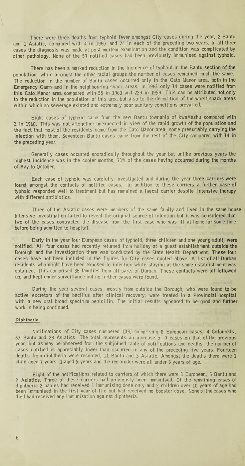 , \ There were three deaths from typhoid fever amongst City cases during the year, 2 Bantu and 1 Asiatic, compared with 4 in 1960 and 24 in each of the preceding two years. In all three cases the diagnosis was made at post mortem examination and the condition was complicated by other pathology. None of the 59 notified cases had been previously immunised against typhoid. There has been a marked reduction in the incidence of typhoid in the Bantu section of the population, while amongst the other racial groups the number of cases remained much the same. The reduction in the number of Bantu cases occurred only in the Cato Manor area, both in the Emergency Camp and in the neighbouring shack areas. In 1961 only 14 cases were notified from this Cato Manor area compared with 55 in 1960 and 229 in 1959. This can be attributed not only to the reduction in the population of this area but also to the demolition of the worst shack areas within which no sewerage existed and extremely poor sanitary conditions prevailed. Eight cases of typhoid came from the new Bantu township of kwaMashu compared with 2 in 1960. This was not altogether unexpected in view of the rapid growth of the population and the fact that most of the residents came from the Cato Manor area, some presumably carrying the infection with them. Seventeen Bantu cases came from the rest of the City compared with 14 in the preceding year. Generally cases occurred sporadically throughout the year but unlike previous years the highest incidence was in the cooler months, 71% of the cases having occurred during the months of May to October. Each case of typhoid was carefully investigated and during the year three carriers were found amongst the contacts of notified cases. In addition to these carriers a further case of typhoid responded well to treatment but has remained a faecal carrier despite intensive therapy with different antibiotics. Three of the Asiatic cases were members of the same family and lived in the same house. Intensive investigation failed to reveal the original source of infection but it was considered that two of the cases contracted the disease from the first case who was ill at home for sometime before being admitted to hospital. Early in the year four European cases of typhoid, three children and one young adult, were notified. All four cases had recently returned from holiday at a guest establishment outside the Borough and the investigation there was conducted by the State Health Department. These four cases have not been included in the figures for City cases quoted above. A list of all Durban residents who might have been exposed to infection while staying at the same establishment was obtained. This comprised 86 families from all parts of Durban. These contacts were all followed up, and kept under surveillance but no further cases were found. During the year several cases, mostly from outside the Borough, who were found to be active excretors of the bacillus after clinical recovery, were treated in a Provincial hospital with a new oral broad spectrum penicillin. The initial results appeared to be good and further work is being continued. Diphtheria Notifications of City cases numbered 103, comprising 8 European cases, 4 Coloureds, 63 Bantu and 28 Asiatics. The total represents an increase of 9 cases on that of the previous year, but as may be observed from the subjoined table of notifications and deaths, the number of cases notified is appreciably lower than occurred in any of the preceding five years. Fourteen deaths from diphtheria were recorded, 11 Bantu and 3 Asiatic. Amongst the deaths there were 1 child aged 7 years, 1 aged 5 years and the remainder were all under 3 years of age. Eight of the notifications related to carriers of which there were 1 European, 5 Bantu and 2 Asiatics. Three of these carriers had previously been immunised. Of the remaining cases of diphtheria 2 babies had received 1 immunising dose only and 2 children over 10 years of age had been immunised in the first year of life but had received no booster dose. None of the cases who died had received any immunisation against diphtheria.