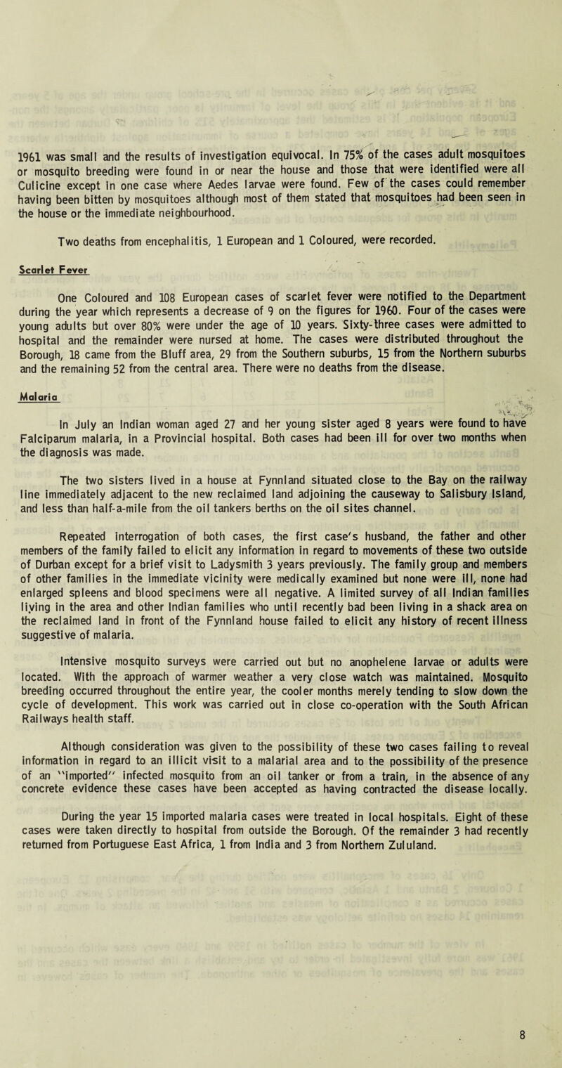 1961 was small and the results of Investigation equivocal. In 75% of the cases adult mosquitoes or mosquito breeding were found in or near the house and those that were identified were all Culicine except in one case where Aedes larvae were found. Few of the cases could remember having been bitten by mosquitoes although most of them stated that mosquitoes had been seen in the house or the immediate neighbourhood. Two deaths from encephalitis, 1 European and 1 Coloured, were recorded. Scarlet Fever One Coloured and 108 European cases of scarlet fever were notified to the Department during the year which represents a decrease of 9 on the figures for 1960. Four of the cases were young adults but over 80% were under the age of 10 years. Sixty-three cases were admitted to hospital and the remainder were nursed at home. The cases were distributed throughout the Borough, 18 came from the Bluff area, 29 from the Southern suburbs, 15 from the Northern suburbs and the remaining 52 from the central area. There were no deaths from the disease. Malario V .v,, In July an Indian woman aged 27 and her young sister aged 8 years were found to have Falciparum malaria, in a Provincial hospital. Both cases had been ill for over two months when the diagnosis was made. The two sisters lived in a house at Fynnland situated close to the Bay on the railway line immediately adjacent to the new reclaimed land adjoining the causeway to Salisbury Island, and less than half-a-mile from the oil tankers berths on the oil sites channel. Repeated interrogation of both cases, the first case's husband, the father and other members of the famify failed to elicit any information in regard to movements of these two outside of Durban except for a brief visit to Ladysmith 3 years previously. The family group and members of other families in the immediate vicinity were medically examined but none were ill, none had enlarged spleens and blood specimens were all negative. A limited survey of all Indian families living in the area and other Indian families who until recently bad been living in a shack area on the reclaimed land in front of the Fynnland house failed to elicit any history of recent illness suggestive of malaria. Intensive mosquito surveys were carried out but no anophelene larvae or adults were located. With the approach of warmer weather a very close watch was maintained. Mosquito breeding occurred throughout the entire year, the cooler months merely tending to slow down the cycle of development. This work was carried out in close co-operation with the South African Railways health staff. Although consideration was given to the possibility of these two cases failing to reveal information in regard to an illicit visit to a malarial area and to the possibility of the presence of an imported infected mosquito from an oil tanker or from a train, in the absence of any concrete evidence these cases have been accepted as having contracted the disease locally. During the year 15 imported malaria cases were treated in local hospitals. Eight of these cases were taken directly to hospital from outside the Borough. Of the remainder 3 had recently returned from Portuguese East Africa, 1 from India and 3 from Northern Zululand.