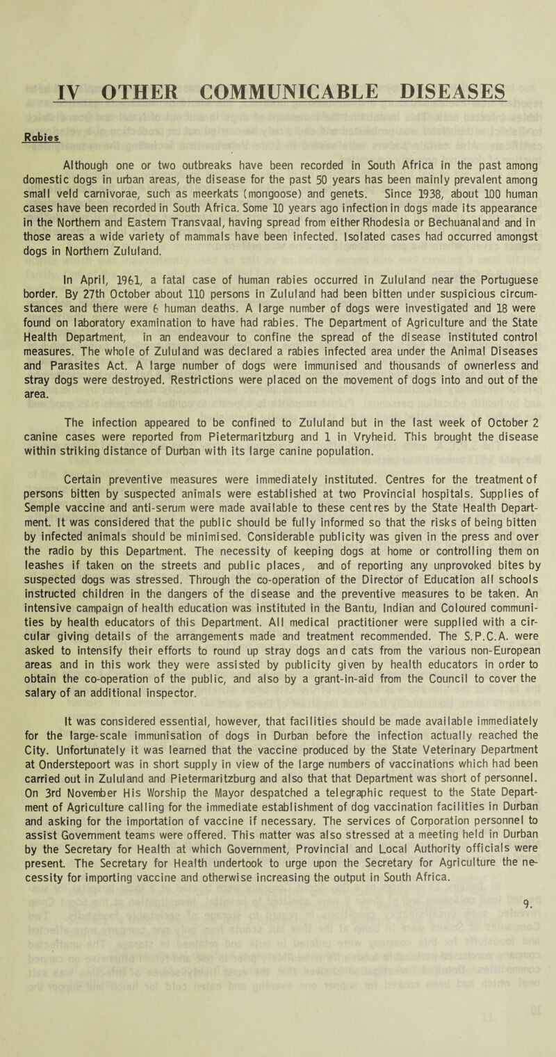 IV OTHER COMMUNICABLE DISEASES Rabies Although one or two outbreaks have been recorded in South Africa in the past among domestic dogs in urban areas, the disease for the past 50 years has been mainly prevalent among small veld carnivorae, such as meerkats (mongoose) and genets. Since 1938, about 100 human cases have been recorded in South Africa. Some 10 years ago infection in dogs made its appearance in the Northern and Eastern Transvaal, having spread from either Rhodesia or Bechuanaland and in those areas a wide variety of mammals have been infected. Isolated cases had occurred amongst dogs in Northern Zululand. In April, 1961, a fatal case of human rabies occurred in Zululand near the Portuguese border. By 27th October about 110 persons in Zululand had been bitten under suspicious circum¬ stances and there were 6 human deaths. A large number of dogs were investigated and 18 were found on laboratory examination to have had rabies. The Department of Agriculture and the State Health Department, in an endeavour to confine the spread of the disease instituted control measures. The whole of Zululand was declared a rabies infected area under the Animal Diseases and Parasites Act. A large number of dogs were immunised and thousands of ownerless and stray dogs were destroyed. Restrictions were placed on the movement of dogs into and out of the area. The infection appeared to be confined to Zululand but in the last week of October 2 canine cases were reported from Pietermaritzburg and 1 in Vryheid. This brought the disease within striking distance of Durban with its large canine population. Certain preventive measures were immediately instituted. Centres for the treatment of persons bitten by suspected animals were established at two Provincial hospitals. Supplies of Semple vaccine and anti-serum were made available to these centres by the State Health Depart¬ ment. It was considered that the public should be fully informed so that the risks of being bitten by infected animals should be minimised. Considerable publicity was given in the press and over the radio by this Department. The necessity of keeping dogs at home or controlling them on leashes if taken on the streets and public places, and of reporting any unprovoked bites by suspected dogs was stressed. Through the co-operation of the Director of Education all schools instructed children in the dangers of the disease and the preventive measures to be taken. An intensive campaign of health education was instituted in the Bantu, Indian and Coloured communi¬ ties by health educators of this Department. All medical practitioner were supplied with a cir¬ cular giving details of the arrangements made and treatment recommended. The S.P.C.A. were asked to intensify their efforts to round up stray dogs and cats from the various non-European areas and in this work they were assisted by publicity given by health educators in order to obtain the co-operation of the public, and also by a grant-in-aid from the Council to cover the salary of an additional inspector. It was considered essential, however, that facilities should be made available immediately for the large-scale immunisation of dogs in Durban before the infection actually reached the City. Unfortunately it was learned that the vaccine produced by the State Veterinary Department at Onderstepoort was in short supply in view of the large numbers of vaccinations which had been carried out in Zululand and Pietermaritzburg and also that that Department was short of personnel. On 3rd November His Worship the Mayor despatched a telegraphic request to the State Depart¬ ment of Agriculture calling for the immediate establishment of dog vaccination facilities in Durban and asking for the importation of vaccine if necessary. The services of Corporation personnel to assist Government teams were offered. This matter was also stressed at a meeting held in Durban by the Secretary for Health at which Government, Provincial and Local Authority officials were present. The Secretary for Health undertook to urge upon the Secretary for Agriculture the ne¬ cessity for importing vaccine and otherwise increasing the output in South Africa.