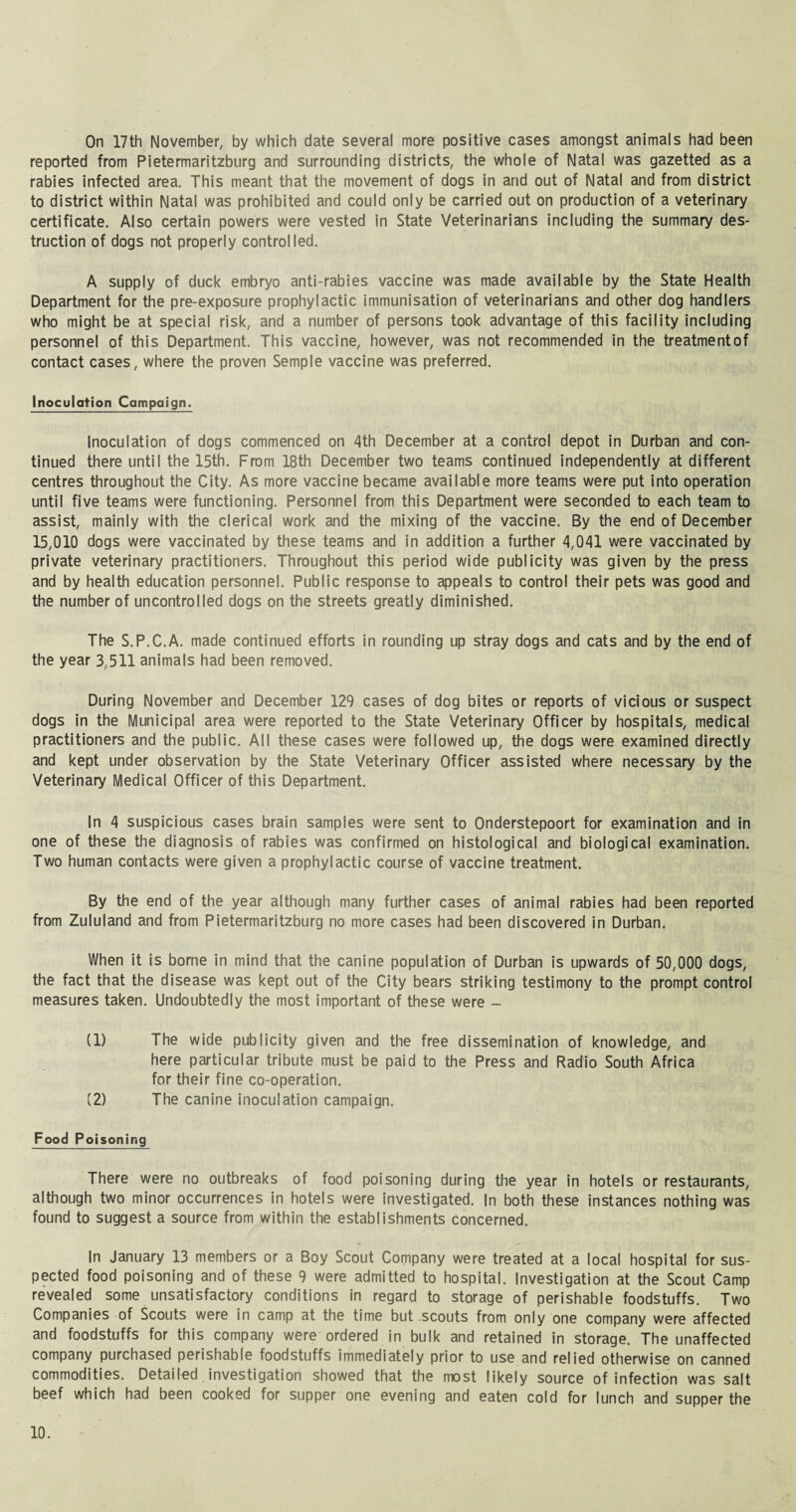 On 17th November, by which date several more positive cases amongst animals had been reported from Pietermaritzburg and surrounding districts, the whole of Natal was gazetted as a rabies infected area. This meant that the movement of dogs in and out of Natal and from district to district within Natal was prohibited and could only be carried out on production of a veterinary certificate. Also certain powers were vested in State Veterinarians including the summary des¬ truction of dogs not properly controlled. A supply of duck embryo anti-rabies vaccine was made available by the State Health Department for the pre-exposure prophylactic immunisation of veterinarians and other dog handlers who might be at special risk, and a number of persons took advantage of this facility including personnel of this Department. This vaccine, however, was not recommended in the treatmentof contact cases, where the proven Semple vaccine was preferred. Inoculation Campaign. Inoculation of dogs commenced on 4th December at a control depot in Durban and con¬ tinued there until the 15th. From 18th December two teams continued independently at different centres throughout the City. As more vaccine became available more teams were put into operation until five teams were functioning. Personnel from this Department were seconded to each team to assist, mainly with the clerical work and the mixing of the vaccine. By the end of December 15,010 dogs were vaccinated by these teams and in addition a further 4,041 were vaccinated by private veterinary practitioners. Throughout this period wide publicity was given by the press and by health education personnel. Public response to appeals to control their pets was good and the number of uncontrolled dogs on the streets greatly diminished. The S.P.C.A. made continued efforts in rounding up stray dogs and cats and by the end of the year 3,511 animals had been removed. During November and December 129 cases of dog bites or reports of vicious or suspect dogs in the Municipal area were reported to the State Veterinary Officer by hospitals, medical practitioners and the public. All these cases were followed up, the dogs were examined directly and kept under observation by the State Veterinary Officer assisted where necessary by the Veterinary Medical Officer of this Department. In 4 suspicious cases brain samples were sent to Onderstepoort for examination and in one of these the diagnosis of rabies was confirmed on histological and biological examination. Two human contacts were given a prophylactic course of vaccine treatment. By the end of the year although many further cases of animal rabies had been reported from Zululand and from Pietermaritzburg no more cases had been discovered in Durban. When it is borne in mind that the canine population of Durban is upwards of 50,000 dogs, the fact that the disease was kept out of the City bears striking testimony to the prompt control measures taken. Undoubtedly the most important of these were - (1) The wide publicity given and the free dissemination of knowledge, and here particular tribute must be paid to the Press and Radio South Africa for their fine co-operation. (2) The canine inoculation campaign. Food Poisoning There were no outbreaks of food poisoning during the year in hotels or restaurants, although two minor occurrences in hotels were investigated. In both these instances nothing was found to suggest a source from within the establishments concerned. In January 13 members or a Boy Scout Company were treated at a local hospital for sus¬ pected food poisoning and of these 9 were admitted to hospital. Investigation at the Scout Camp revealed some unsatisfactory conditions in regard to storage of perishable foodstuffs. Two Companies of Scouts were in camp at the time but scouts from only one company were affected and foodstuffs for this company were ordered in bulk and retained in storage. The unaffected company purchased perishable foodstuffs immediately prior to use and relied otherwise on canned commodities. Detailed. investigation showed that the most likely source of infection was salt beef which had been cooked for supper one evening and eaten cold for lunch and supper the