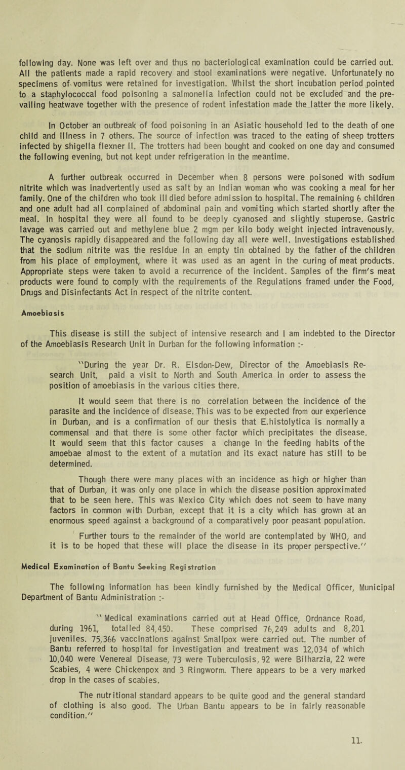 following day. None was left over and thus no bacteriological examination could be carried out. All the patients made a rapid recovery and stool examinations were negative. Unfortunately no specimens of vomitus were retained for investigation. Whilst the short incubation period pointed to a staphylococcal food poisoning a salmonella infection could not be excluded and the pre¬ vailing heatwave together with the presence of rodent infestation made the latter the more likely. In October an outbreak of food poisoning in an Asiatic household led to the death of one child and illness in 7 others. The source of infection was traced to the eating of sheep trotters infected by shigella flexner II. The trotters had been bought and cooked on one day and consumed the following evening, but not kept under refrigeration in the meantime. A further outbreak occurred in December when 8 persons were poisoned with sodium nitrite which was inadvertently used as salt by an Indian woman who was cooking a meal for her family. One of the children who took ill died before admission to hospital. The remaining 6 children and one adult had all complained of abdominal pain and vomiting which started shortly after the meal. In hospital they were all found to be deeply cyanosed and slightly stuperose. Gastric lavage was carried out and methylene blue 2 mgm per kilo body weight injected intravenously. The cyanosis rapidly disappeared and the following day all were well. Investigations established that the sodium nitrite was the residue in an empty tin obtained by the father of the children from his place of employment, where it was used as an agent in the curing of meat products. Appropriate steps were taken to avoid a recurrence of the incident. Samples of the firm's meat products were found to comply with the requirements of the Regulations framed under the Food, Drugs and Disinfectants Act in respect of the nitrite content. Amoebiasis This disease is still the subject of intensive research and I am indebted to the Director of the Amoebiasis Research Unit in Durban for the following information :- During the year Dr. R. Elsdon-Dew, Director of the Amoebiasis Re¬ search Unit, paid a visit to North and South America in order to assess the position of amoebiasis in the various cities there. It would seem that there is no correlation between the incidence of the parasite and the incidence of disease. This was to be expected from our experience in Durban, and is a confirmation of our thesis that E.histolytica is normally a commensal and that there is some other factor which precipitates the disease. It would seem that this factor causes a change in the feeding habits of the amoebae almost to the extent of a mutation and its exact nature has still to be determined. Though there were many places with an incidence as high or higher than that of Durban, it was only one place in which the disease position approximated that to be seen here. This was Mexico City which does not seem to have many factors in common with Durban, except that it is a city which has grown at an enormous speed against a background of a comparatively poor peasant population. Further tours to the remainder of the world are contemplated by WHO, and it is to be hoped that these will place the disease in its proper perspective. Medical Examination of Bantu Seeking Registration The following information has been kindly furnished by the Medical Officer, Municipal Department of Bantu Administration :-  Medical examinations carried out at Head Office, Ordnance Road, during 1961, totalled 84,450. These comprised 76,249 adults and 8,201 juveniles. 75,366 vaccinations against Smallpox were carried out. The number of Bantu referred to hospital for investigation and treatment was 12,034 of which 10,040 were Venereal Disease, 73 were Tuberculosis, 92 were Bilharzia, 22 were Scabies, 4 were Chickenpox and 3 Ringworm. There appears to be a very marked drop in the cases of scabies. The nutritional standard appears to be quite good and the general standard of clothing is also good. The Urban Bantu appears to be in fairly reasonable condition.