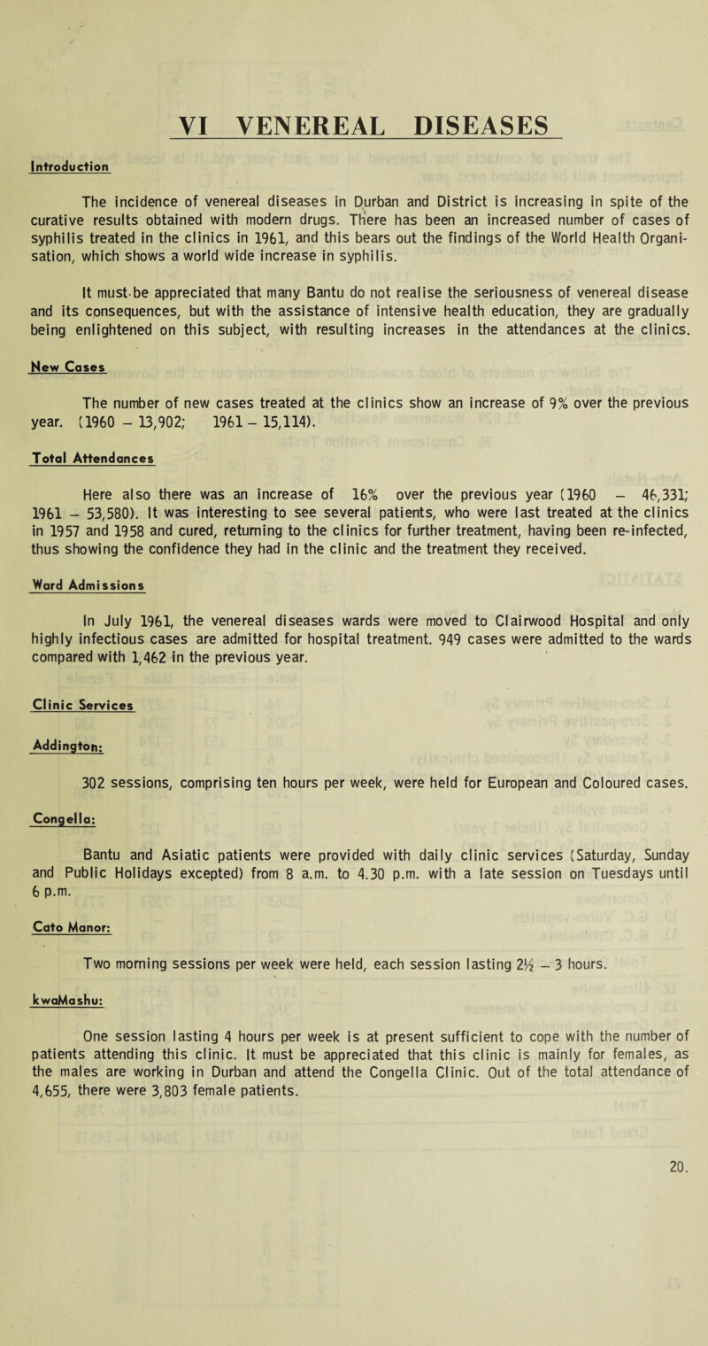 VI VENEREAL DISEASES Introduction The incidence of venereal diseases in Durban and District is increasing in spite of the curative results obtained with modern drugs. There has been an increased number of cases of syphilis treated in the clinics in 1961, and this bears out the findings of the World Health Organi¬ sation, which shows a world wide increase in syphilis. It must.be appreciated that many Bantu do not realise the seriousness of venereal disease and its consequences, but with the assistance of intensive health education, they are gradually being enlightened on this subject, with resulting increases in the attendances at the clinics. New Cases The number of new cases treated at the clinics show an increase of 9% over the previous year. (1960 - 13,902; 1961 - 15,114). Total Attendances Here also there was an increase of 16% over the previous year (1960 - 46,331; 1961 - 53,580). It was interesting to see several patients, who were last treated at the clinics in 1957 and 1958 and cured, returning to the clinics for further treatment, having been re-infected, thus showing the confidence they had in the clinic and the treatment they received. Ward Admissions In July 1961, the venereal diseases wards were moved to Clairwood Hospital and only highly infectious cases are admitted for hospital treatment. 949 cases were admitted to the wards compared with 1,462 in the previous year. Clinic Services Addington: 302 sessions, comprising ten hours per week, were held for European and Coloured cases. Congella: Bantu and Asiatic patients were provided with daily clinic services (Saturday, Sunday and Public Holidays excepted) from 8 a.m. to 4.30 p.m. with a late session on Tuesdays until 6 p.m. Cato Manor: Two morning sessions per week were held, each session lasting 2l/2 - 3 hours. kwaMashu: One session lasting 4 hours per week is at present sufficient to cope with the number of patients attending this clinic. It must be appreciated that this clinic is mainly for females, as the males are working in Durban and attend the Congella Clinic. Out of the total attendance of 4,655, there were 3,803 female patients.