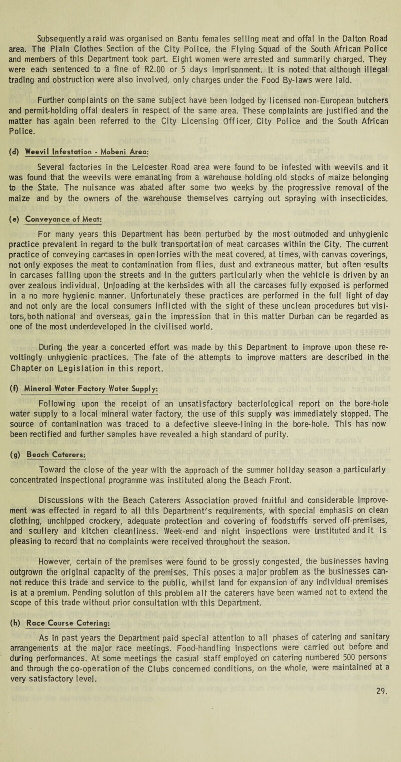 Subsequently a raid was organised on Bantu females selling meat and offal in the Dalton Road area. The Plain Clothes Section of the City Police, the Flying Squad of the South African Police and members of this Department took part. Eight women were arrested and summarily charged. They were each sentenced to a fine of R2.00 or 5 days imprisonment. It is noted that although illegal trading and obstruction were also involved, only charges under the Food By-laws were laid. Further complaints on the same subject have been lodged by licensed non-European butchers and permit-holding offal dealers in respect of the same area. These complaints are justified and the matter has again been referred to the City Licensing Officer, City Police and the South African Police. (d) Weevil Infestation - Mobeni Area; Several factories in the Leicester Road area were found to be infested with weevils and it was found that the weevils were emanating from a warehouse holding old stocks of maize belonging to the State. The nuisance was abated after some two weeks by the progressive removal of the maize and by the owners of the warehouse themselves carrying out spraying with insecticides. (e) Conveyance of Meat: For many years this Department has been perturbed by the most outmoded and unhygienic practice prevalent in regard to the bulk transportation of meat carcases within the City. The current practice of conveying carcases in open lorries with the meat covered, at times, with canvas coverings, not only exposes the meat to contamination from flies, dust and extraneous matter, but often 'esults in carcases falling upon the streets and in the gutters particularly when the vehicle is driven by an over zealous individual. Unloading at the kerbsides with all the carcases fully exposed is performed in a no more hygienic manner. Unfortunately these practices are performed in the full light of day and not only are the local consumers inflicted with the sight of these unclean procedures but visi¬ tors, both national and overseas, gain the impression that in this matter Durban can be regarded as one of the most underdeveloped in the civilised world. During the year a concerted effort was made by this Department to improve upon these re¬ volting ly unhygienic practices. The fate of the attempts to improve matters are described in the Chapter on Legislation in this report. (f) Mineral Water Factory Water Supply: Following upon the receipt of an unsatisfactory bacteriological report on the bore-hole water supply to a local mineral water factory, the use of this supply was immediately stopped. The source of contamination was traced to a defective sleeve-lining in the bore-hole. This has now been rectified and further samples have revealed a high standard of purity. (g) Beach Caterers: Toward the close of the year with the approach of the summer holiday season a particularly concentrated inspectional programme was instituted along the Beach Front. Discussions with the Beach Caterers Association proved fruitful and considerable improve¬ ment was effected in regard to all this Department's requirements, with special emphasis on clean clothing, unchipped crockery, adequate protection and covering of foodstuffs served off-premises, and scullery and kitchen cleanliness. Week-end and night inspections were instituted and it is pleasing to record that no complaints were received throughout the season. However, certain of the premises were found to be grossly congested, the businesses having outgrown the original capacity of the premises. This poses a major problem as the businesses can¬ not reduce this trade and service to the public, whilst land for expansion of any individual premises is at a premium. Pending solution of this problem all the caterers have been warned not to extend the scope of this trade without prior consultation with this Department. (h) Race Course Catering: As in past years the Department paid special attention to all phases of catering and sanitary arrangements at the major race meetings. Food-handling inspections were carried out before and during performances. At some meetings the casual staff employed on catering numbered 500 persons and through the co-operation of the Clubs concerned conditions, on the whole, were maintained at a very satisfactory level.