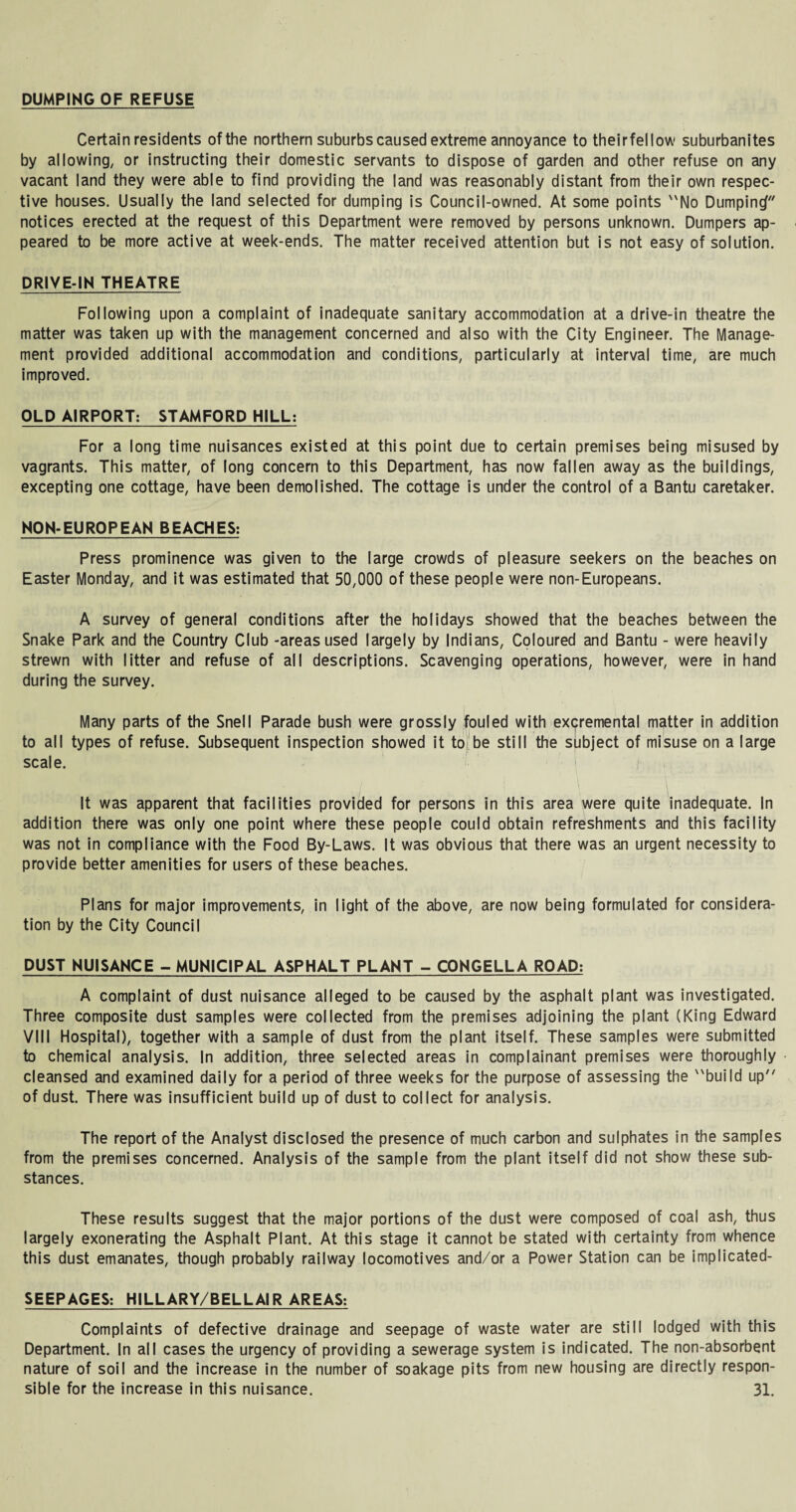 DUMPING OF REFUSE Certain residents ofthe northern suburbs caused extreme annoyance to theirfel low suburbanites by allowing, or instructing their domestic servants to dispose of garden and other refuse on any vacant land they were able to find providing the land was reasonably distant from their own respec¬ tive houses. Usually the land selected for dumping is Council-owned. At some points No Dumping notices erected at the request of this Department were removed by persons unknown. Dumpers ap¬ peared to be more active at week-ends. The matter received attention but is not easy of solution. DRIVE-IN THEATRE Following upon a complaint of inadequate sanitary accommodation at a drive-in theatre the matter was taken up with the management concerned and also with the City Engineer. The Manage¬ ment provided additional accommodation and conditions, particularly at interval time, are much improved. OLD AIRPORT: STAMFORD HILL: For a long time nuisances existed at this point due to certain premises being misused by vagrants. This matter, of long concern to this Department, has now fallen away as the buildings, excepting one cottage, have been demolished. The cottage is under the control of a Bantu caretaker. NON-EUROPEAN BEACHES; Press prominence was given to the large crowds of pleasure seekers on the beaches on Easter Monday, and it was estimated that 50,000 of these people were non-Europeans. A survey of general conditions after the holidays showed that the beaches between the Snake Park and the Country Club -areas used largely by Indians, Coloured and Bantu - were heavily strewn with litter and refuse of all descriptions. Scavenging operations, however, were in hand during the survey. Many parts of the Snell Parade bush were grossly fouled with excjiremental matter in addition to all types of refuse. Subsequent inspection showed it to be still the subject of misuse on a large scale. It was apparent that facilities provided for persons in this area were quite inadequate. In addition there was only one point where these people could obtain refreshments and this facility was not in compliance with the Food By-Laws. It was obvious that there was an urgent necessity to provide better amenities for users of these beaches. Plans for major improvements, in light of the above, are now being formulated for considera¬ tion by the City Council DUST NUISANCE - MUNICIPAL ASPHALT PLANT - CONGELLA ROAD: A complaint of dust nuisance alleged to be caused by the asphalt plant was investigated. Three composite dust samples were collected from the premises adjoining the plant (King Edward VIII Hospital), together with a sample of dust from the plant itself. These samples were submitted to chemical analysis. In addition, three selected areas in complainant premises were thoroughly cleansed and examined daily for a period of three weeks for the purpose of assessing the build up of dust. There was insufficient build up of dust to collect for analysis. The report of the Analyst disclosed the presence of much carbon and sulphates in the samples from the premises concerned. Analysis of the sample from the plant itself did not show these sub¬ stances. These results suggest that the major portions of the dust were composed of coal ash, thus largely exonerating the Asphalt Plant. At this stage it cannot be stated with certainty from whence this dust emanates, though probably railway locomotives and/or a Power Station can be implicated- SEEPAGES; HILLARY/BELLAIR AREAS; Complaints of defective drainage and seepage of waste water are still lodged with this Department. In all cases the urgency of providing a sewerage system is indicated. The non-absorbent nature of soil and the increase in the number of soakage pits from new housing are directly respon¬
