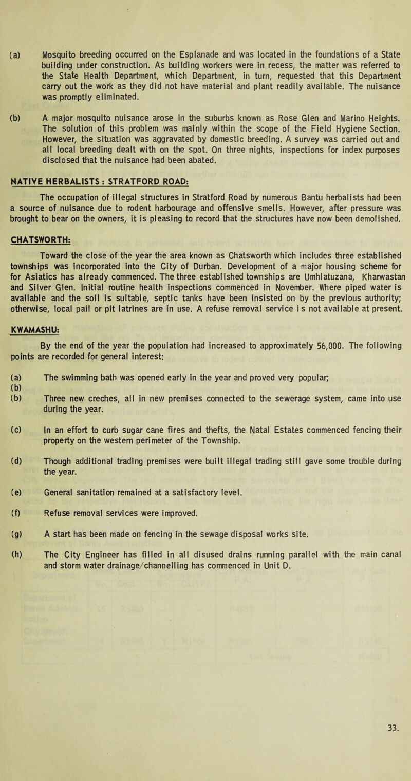 (a) Mosquito breeding occurred on the Esplanade and was located in the foundations of a State building under construction. As building workers were in recess, the matter was referred to the State Health Department, which Department, in turn, requested that this Department carry out the work as they did not have material and plant readily available. The nuisance was promptly eliminated. (b) A major mosquito nuisance arose in the suburbs known as Rose Glen and Marino Heights. The solution of this problem was mainly within the scope of the Field Hygiene Section. However, the situation was aggravated by domestic breeding. A survey was carried out and all local breeding dealt with on the spot. On three nights, inspections for index purposes disclosed that the nuisance had been abated. NATIVE HERBALISTS : STRATFORD ROAD: The occupation of illegal structures in Stratford Road by numerous Bantu herbalists had been a source of nuisance due to rodent harbourage and offensive smells. However, after pressure was brought to bear on the owners, it is pleasing to record that the structures have now been demolished. CHATSWORTH: Toward the close of the year the area known as Chatsworth which includes three established townships was incorporated into the City of Durban. Development of a major housing scheme for for Asiatics has already commenced. The three established townships are Umhlatuzana, Kharwastan and Silver Glen. Initial routine health inspections commenced in November. Where piped water is available and the soil is suitable, septic tanks have been insisted on by the previous authority; otherwise, local pail or pit latrines are in use. A refuse removal service is not available at present. KWAMASHU: By the end of the year the population had increased to approximately 56,000. The following points are recorded for general interest: (a) The swimming bath was opened early in the year and proved very popular; (b) (b) Three new creches, all in new premises connected to the sewerage system, came into use during the year. (c) In an effort to curb sugar cane fires and thefts, the Natal Estates commenced fencing their property on the western perimeter of the Township. (d) Though additional trading premises were built illegal trading still gave some trouble during the year. (e) General sanitation remained at a satisfactory level. (f) Refuse removal services were improved. (g) A start has been made on fencing in the sewage disposal works site. (h) The City Engineer has filled in all disused drains running parallel with the main canal and storm water drainage/channelling has commenced in Unit D.