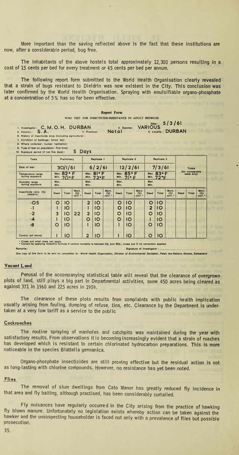 More important than the saving reflected above is the fact that these institutions are now, after a considerable period, bug free. The inhabitants of the above hostels total approximately 12,300 persons resulting in a cost of 15 cents per bed for every treatment or 45 cents per bed per annum. The following report form submitted to the World Health Organisation clearly revealed that a strain of bugs resistant to Dieldrin was now existent in the City. This conclusion was later confirmed by the World Health Organisation. Spraying with emulsifiable organo-phosphate at a concentration of 3% has so far been effective. Report Form WHO TEST FOR 1NSECTICIDE-RESISTANCB IN ADULT BEDBUGS Data : 5 / 3 / 6 I 1. Investigator: C.M.O.H. DURBAN 2. spec..: VARIOUS 3. Country: S. A. 4. Province: Natal 5. Locality : DURBAN 6. History ot Insecticide drop (Including agriculture) : 7. Condition of bedbugs : blood fed/ 8. Where collected : human habitation/ 9. Type of test on population : first time/ to. Exposure period (If not five days) : S Days Tests Preliminary Replicate 1 Replicate 2 Replicate 3 Date of teat 30/1/61 6/2/61 12/2/61 }/3/6l Totals Temperature range during exposure Max. Min. 82* 70* F F Max. Min. 8I*F 72-F Max. Min. 85* F 71* F Max. Min. 83* 72*F F tests only) Humidity range during exposure Max. Min. Max. Min. Max. Min. Max. Min. Insecticide cone. (%) /dieldrin/ Dead Total Mort. <%) corr. • Dead Total Mort. (%) corr. ■ Dead Total Mort. (%) corr. • Oead Total Mort. (%) corr. • Dead Total Mort. (%) corr.1 •05 o IO 2 IO o IO o IO •1 1 IO 1 IO o IO 2 IO •2 3 IO 22 2 IO o IO O IO •4 1 IO O IO o IO 1 IO •8 O IO 1 IO 1 IO O IO Control (oil alone) 1 IO 2 IO 1 IO O IO 1 Cross out what does not apply. 1 Correct by applying Abbott's formula If control mortality Is between S% and 20%; croae out If no correction applied. Remarks: Signature of Investigator: .. One copy of this form to be sent on completion to: World Health Organisation, Division of Environmental Sanitation, Palais des Nations, Geneva, Switzerland Vacant Land Perusal of the accompanying statistical table will reveal that the clearance of overgrown plots of land, still plays a big part in Departmental activities, some 450 acres being cleared as against 371 in I960 and 225 acres in 1959. The clearance of these plots results from complaints with public health implication usually arising from fouling, dumping of refuse, tins, etc. Clearance by the Department is under¬ taken at a very low tariff as a service to the public Cockroaches The routine spraying of manholes and catchpits was maintained during the year with satisfactory results. From observations it is becoming increasingly evident that a strain of roaches has developed which is resistant to certain chlorinated hydrocarbon preparations. This is more noticeable in the species Blattella germanica. Organo-phosphate insecticides are still proving effective but the residual action is not as long-lasting with chlorine compounds. However, no resistance has yet been noted. Flies The removal of slum dwellings from Cato Manor has greatly reduced fly incidence in that area and fly baiting, although practised, has been considerably curtailed. Fly nuisances have regularly occurred in the City arising from the practice of hawking fly blown manure. Unfortunately no legislation exists whereby action can be taken against the hawker and the unsuspecting householder is faced not only with a prevalence of flies but possible prosecution.