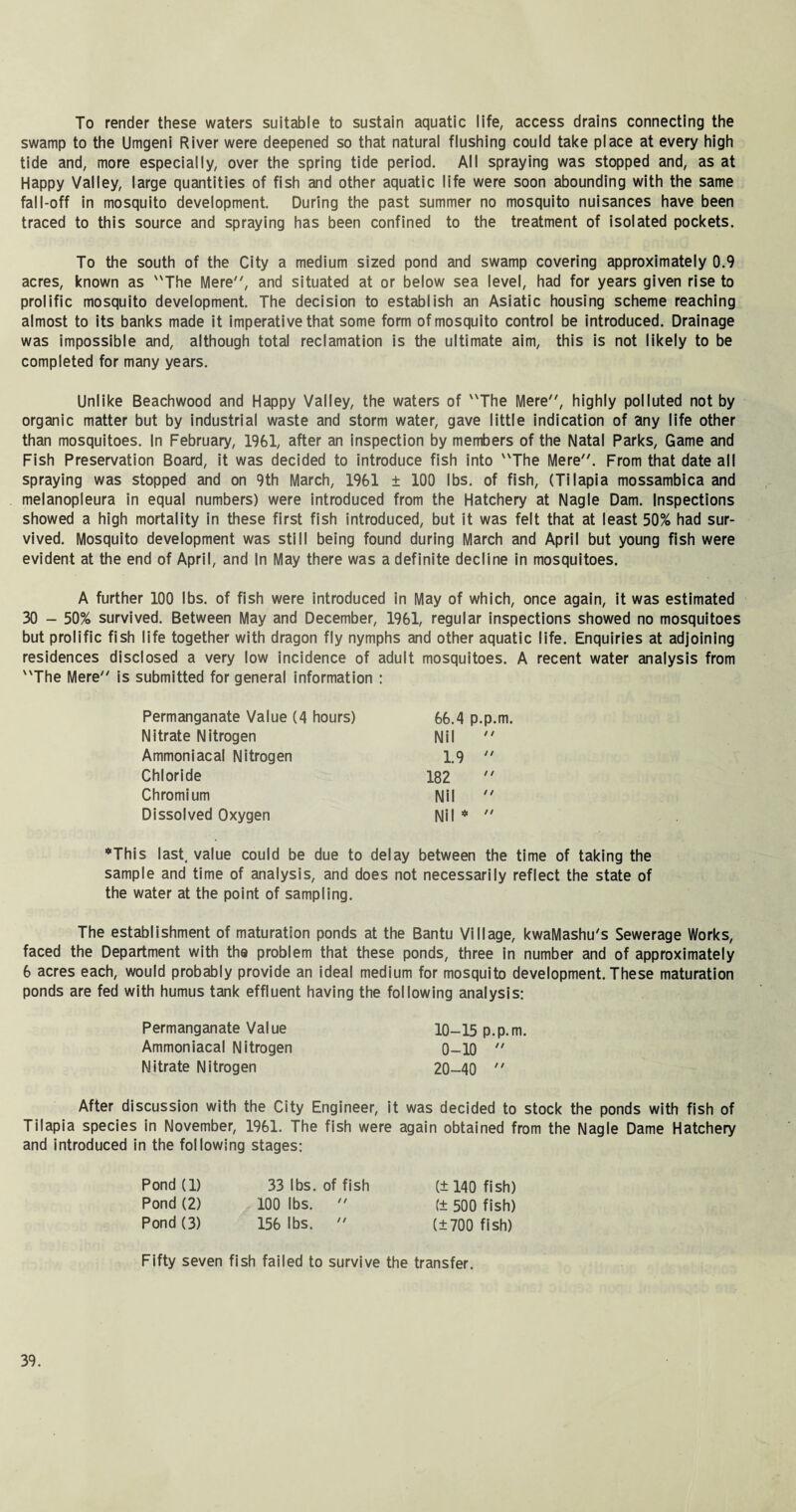 To render these waters suitable to sustain aquatic life, access drains connecting the swamp to the Umgeni River were deepened so that natural flushing could take place at every high tide and, more especially, over the spring tide period. All spraying was stopped and, as at Happy Valley, large quantities of fish and other aquatic life were soon abounding with the same fall-off in mosquito development. During the past summer no mosquito nuisances have been traced to this source and spraying has been confined to the treatment of isolated pockets. To the south of the City a medium sized pond and swamp covering approximately 0.9 acres, known as The Mere, and situated at or below sea level, had for years given rise to prolific mosquito development. The decision to establish an Asiatic housing scheme reaching almost to its banks made it imperative that some form of mosquito control be introduced. Drainage was impossible and, although total reclamation is the ultimate aim, this is not likely to be completed for many years. Unlike Beachwood and Happy Valley, the waters of The Mere, highly polluted not by organic matter but by industrial waste and storm water, gave little indication of any life other than mosquitoes. In February, 1961, after an inspection by members of the Natal Parks, Game and Fish Preservation Board, it was decided to introduce fish into The Mere. From that date all spraying was stopped and on 9th March, 1961 ± 100 lbs. of fish, (Tilapia mossambica and melanopleura in equal numbers) were introduced from the Hatchery at Nagle Dam. Inspections showed a high mortality in these first fish introduced, but it was felt that at least 50% had sur¬ vived. Mosquito development was still being found during March and April but young fish were evident at the end of April, and In May there was a definite decline in mosquitoes. A further 100 lbs. of fish were introduced in May of which, once again, it was estimated 30 - 50% survived. Between May and December, 1961, regular inspections showed no mosquitoes but prolific fish life together with dragon fly nymphs and other aquatic life. Enquiries at adjoining residences disclosed a very low incidence of adult mosquitoes. A recent water analysis from The Mere is submitted for general information : Permanganate Value (4 hours) 66.4 p.p.m. Nitrate Nitrogen Nil  Ammoniacal Nitrogen 1.9  Chloride 182  Chromium Nil  Dissolved Oxygen Nil *  ♦This last, value could be due to delay between the time of taking the sample and time of analysis, and does not necessarily reflect the state of the water at the point of sampling. The establishment of maturation ponds at the Bantu Village, kwaMashu's Sewerage Works, faced the Department with the problem that these ponds, three in number and of approximately 6 acres each, would probably provide an ideal medium for mosquito development. These maturation ponds are fed with humus tank effluent having the following analysis: Permanganate Value 10-15 p.p.m. Ammoniacal Nitrogen 0-10  Nitrate Nitrogen 20-40  After discussion with the City Engineer, it was decided to stock the ponds with fish of Tilapia species in November, 1961. The fish were again obtained from the Nagle Dame Hatchery and introduced in the following stages: Pond (1) 33 lbs. of fish (± 140 fish) Pond (2) 100 lbs.  (± 500 fish) Pond (3) 156 lbs.  (±700 fish) Fifty seven fish failed to survive the transfer.