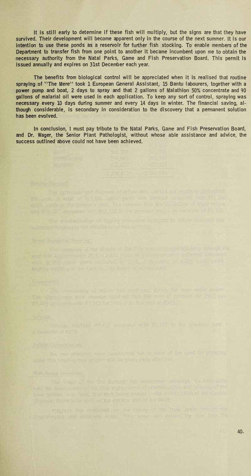 It is still early to determine if these fish will multiply, but the signs are that they have survived. Their development will become apparent only in the course of the next summer. It is our intention to use these ponds as a reservoir for further fish stocking. To enable members of the Department to transfer fish from one point to another it became incumbent upon me to obtain the necessary authority from the Natal Parks, Game and Fish Preservation Board. This permit is issued annually and expires on 31st December each year. The benefits from biological control will be appreciated when it is realised that routine spraying of The Mere took 1 European General Assistant, 15 Bantu labourers, together with a power pump and boat, 2 days to spray and that 2 gallons of Malathion 50% concentrate and 90 gallons of malarial oil were used in each application. To keep any sort of control, spraying was necessary every 10 days during summer and every 14 days in winter. The financial saving, al¬ though considerable, is secondary in consideration to the discovery that a permanent solution has been evolved. In conclusion, I must pay tribute to the Natal Parks, Game and Fish Preservation Board, and Dr. Wager, the Senior Plant Pathologist, without whose able assistance and advice, the success outlined above could not have been achieved.