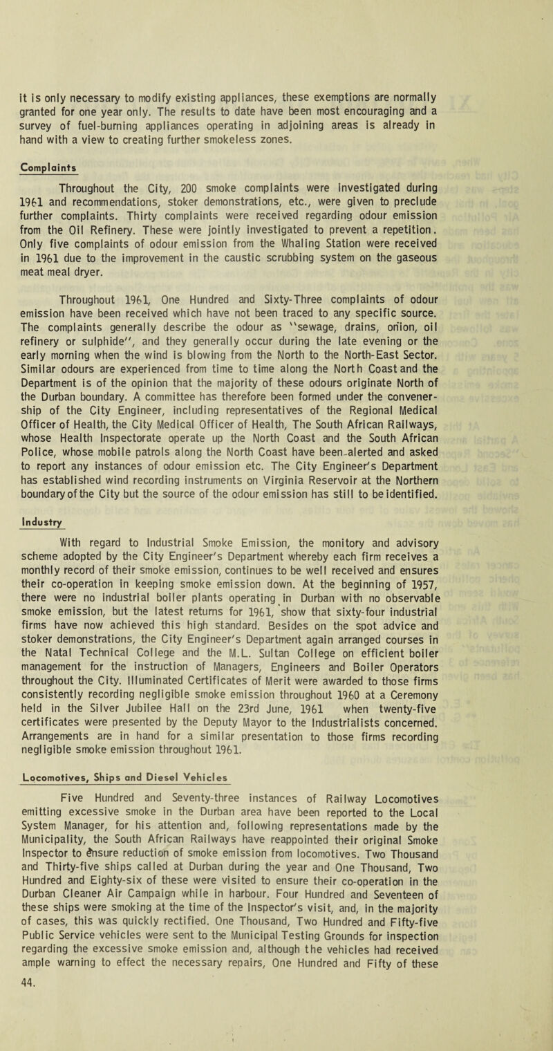 it is only necessary to modify existing appliances, these exemptions are normally granted for one year only. The results to date have been most encouraging and a survey of fuel-burning appliances operating in adjoining areas is already in hand with a view to creating further smokeless zones. Complaints Throughout the City, 200 smoke complaints were investigated during 1961 and recommendations, stoker demonstrations, etc., were given to preclude further complaints. Thirty complaints were received regarding odour emission from the Oil Refinery. These were jointly investigated to prevent a repetition. Only five complaints of odour emission from the Whaling Station were received in 1961 due to the improvement in the caustic scrubbing system on the gaseous meat meal dryer. Throughout 1961, One Hundred and Sixty-Three complaints of odour emission have been received which have not been traced to any specific source. The complaints generally describe the odour as sewage, drains, onion, oil refinery or sulphide, and they generally occur during the late evening or the early morning when the wind is blowing from the North to the North-East Sector. Similar odours are experienced from time to time along the North Coast and the Department is of the opinion that the majority of these odours originate North of the Durban boundary. A committee has therefore been formed under the convener- ship of the City Engineer, including representatives of the Regional Medical Officer of Health, the City Medical Officer of Health, The South African Railways, whose Health Inspectorate operate up the North Coast and the South African Police, whose mobile patrols along the North Coast have been-alerted and asked to report any instances of odour emission etc. The City Engineer's Department has established wind recording instruments on Virginia Reservoir at the Northern boundary of the City but the source of the odour emission has still to be identified. Industry With regard to Industrial Smoke Emission, the monitory and advisory scheme adopted by the City Engineer's Department whereby each firm receives a monthly record of their smoke emission, continues to be well received and ensures their co-operation in keeping smoke emission down. At the beginning of 1957, there were no industrial boiler plants operating in Durban with no observable smoke emission, but the latest returns for 1961, show that sixty-four industrial firms have now achieved this high standard. Besides on the spot advice and stoker demonstrations, the City Engineer's Department again arranged courses in the Natal Technical College and the M.L. Sultan College on efficient boiler management for the instruction of Managers, Engineers and Boiler Operators throughout the City. Illuminated Certificates of Merit were awarded to those firms consistently recording negligible smoke emission throughout 1960 at a Ceremony held in the Silver Jubilee Hall on the 23rd June, 1961 when twenty-five certificates were presented by the Deputy Mayor to the Industrialists concerned. Arrangements are in hand for a similar presentation to those firms recording negligible smoke emission throughout 1961. Locomotives, Ships and Diesel Vehicles Five Hundred and Seventy-three instances of Railway Locomotives emitting excessive smoke in the Durban area have been reported to the Local System Manager, for his attention and, following representations made by the Municipality, the South African Railways have reappointed their original Smoke Inspector to insure reduction of smoke emission from locomotives. Two Thousand and Thirty-five ships called at Durban during the year and One Thousand, Two Hundred and Eighty-six of these were visited to ensure their co-operation in the Durban Cleaner Air Campaign while in harbour. Four Hundred and Seventeen of these ships were smoking at the time of the Inspector's visit, and, in the majority of cases, this was quickly rectified. One Thousand, Two Hundred and Fifty-five Public Service vehicles were sent to the Municipal Testing Grounds for inspection regarding the excessive smoke emission and, although the vehicles had received ample warning to effect the necessary repairs, One Hundred and Fifty of these