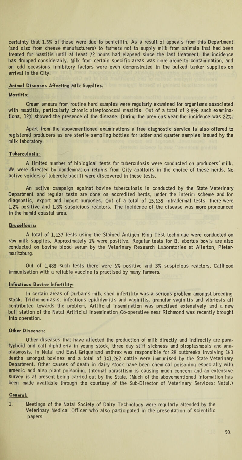 certainty that 1.5% of these were due to penicillin. As a result of appeals from this Department (and also from cheese manufacturers) to farmers not to supply milk from animals that had been treated for mastitis until at least 72 hours had elapsed since the last treatment, the incidence has dropped considerably. Milk from certain specific areas was more prone to contamination, and on odd occasions inhibitory factors were even demonstrated in the bulked tanker supplies on arrival in the City. Animal Diseases Affecting Milk Supplies. Mastiti s: Cream smears from routine herd samples were regularly examined for organisms associated with mastitis, particularly chronic streptococcal mastitis. Out of a total of 8.896 such examina¬ tions, 12% showed the presence of the disease. During the previous year the incidence was 22%. Apart from the abovementioned examinations a free diagnostic service is also offered to registered producers as are sterile sampling bottles for udder and quarter samples issued by the milk laboratory. Tuberculosi s: A limited number of biological tests for tuberculosis were conducted on producers' milk. We were directed by condemnation returns from City abattoirs in the choice of these herds. No active voiders of tubercle bacilli were discovered in these tests. An active campaign against bovine tuberculosis is conducted by the State Veterinary Department and regular tests are done on accredited herds, under the interim Scheme and for diagnostic, export and import purposes. Out of a total of 15,635 intradermal tests, there were 1.2% positive and 1.8% suspicious reactors. The incidence of the disease was more pronounced in the humid coastal area. Brucellosi s: A total of 1,137 tests using the Stained Antigen Ring Test technique were conducted on raw milk supplies. Approximately 1% were positive. Regular tests for B. abortus bovis are also conducted on bovine blood serum by the Veterinary Research Laboratories at Allerton, Pieter¬ maritzburg. Out of 1,488 such tests there were 6% positive and 3% suspicious reactors. Calfhood immunisation with a reliable vaccine is practised by many farmers. Infectious Bovine Infertility: In certain areas of Durban's milk shed infertility was a serious problem amongst breeding stock. Trichomoniasis, infectious epididymitis and vaginitis, granular vaginitis and vibriosis all contributed towards the problem. Artificial insemination was practised extensively and a new bull station of the Natal Artificial Insemination Co-operative near Richmond was recently brought into operation. Other Diseases; Other diseases that have affected the production of milk directly and indirectly are para¬ typhoid and calf diphtheria in young stock, three day stiff sickness and piroplasmosis and ana- plasmosis. In Natal and East Griqualand anthrax was responsible for 28 outbreaks involving 163 deaths amongst bovines and a total of 141,262 cattle were immunised by the State Veterinary Department. Other causes of death in dairy stock have been chemical poisoning especially with arsenic and also plant poisoning. Internal parasitism is causing much concern and an extensive survey is at present being carried out by the State. (Much of the abovementioned information has been made available through the courtesy of the Sub-Director of Veterinary Services: Natal.) Gen eral; 1. Meetings of the Natal Society of Dairy Technology were regularly attended by the Veterinary Medical Officer who also participated in the presentation of scientific papers.