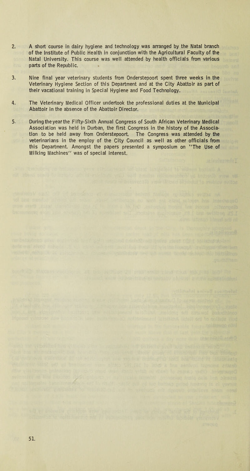 2. A short course in dairy hygiene and technology was arranged by the Natal branch of the Institute of Public Health in conjunction with the Agricultural Faculty of the Natal University. This course was well attended by health officials from various parts of the Republic. 3. Nine final year veterinary students from Onderstepoort spent three weeks in the Veterinary Hygiene Section of this Department and at the City Abattoir as part of their vacational training in Special Hygiene and Food Technology. 4. The Veterinary Medical Officer undertook the professional duties at the Municipal Abattoir in the absence of the Abattoir Director. 5- During the year the Fifty-Sixth Annual Congress of South African Veterinary Medical Association was held in Durban, the first Congress in the history of the Associa¬ tion to be held away from Onderstepoort. The Congress was attended by the veterinarians in the employ of the City Council as well as other officials from this Department. Amongst the papers presented a symposium on The Use of Milking Machines was of special interest.