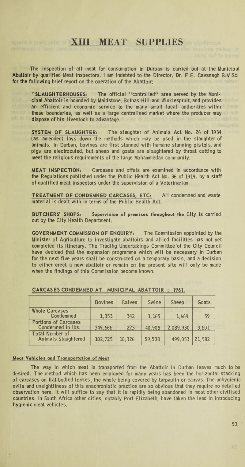 The inspection of all meat for consumption in Durban is carried out at the Municipal Abattoir by qualified Meat Inspectors. I am indebted to the Director, Dr. F.E. Cavanagh B.V.Sc. for the following brief report on the operation of the Abattoir: SLAUGHTERHOUSES: The official controlled area served by the Muni¬ cipal Abattoir is bounded by Maidstone, Bothas Hill and Winklespruit, and provides an efficient and economic service to the many small local authorities within these boundaries, as well as a large centralised market where the producer may dispose of his livestock to advantage. SYSTEM OF SLAUGHTER: The slaughter of Animals Act No. 26 of 1934 (as amended) lays down the methods which may be used in the slaughter of animals. In Durban, bovines are first stunned with humane stunning pistols, and pigs are electrocuted, but sheep and goats are slaughtered by throat cutting to meet the religious requirements of the large Mohammedan community. MEAT INSPECTION: Carcases and offals are examined in accordance with the Regulations published under the Public Health Act No. 36 of 1919, by a staff of qualified meat inspectors under the supervision of a Veterinarian TREATMENT OF CONDEMNED CARCASES, ETC: AlI condemned and waste material is dealt with in terms of the Public Health Act. BUTCHERS* SHOPS: Supervision of premises throughout the City is carried out by the City Health Department. GOVERNMENT COMMISSION OF ENQUIRY: The Commission appointed by the Minister of Agriculture to investigate abattoirs and allied facilities has not yet completed its itinerary. The Tradihg Undertakings Committee of the City Council have decided that the expansion programme which will be necessary in Durban for the next five years shall be constructed on a temporary basis, and a decision to either erect a new abattoir or remain on the present site will only be made when the findings of this Commission become known. CARCASES CONDEMNED AT MUNICIPAL ABATTOIR : 1961. Bovines Calves Swine Sheep Goats Whole Carcases Condemned 1,353 342 1,165 1,669 59 Portions of Carcases Condemned in lbs. 349,666 223 40,905 2,089.930 3.601 Total Number of Animals Slaughtered 102,725 10,326 59,538 499,053 21,582 Meat Vehicles and Transportation of Meat The way in which meat is transported from the Abattoir in Durban leaves much to be desired. The method which has been employed for many years has been the horizontal stacking of carcases on flat-bodied lorries, the whole being covered by tarpaulin or canvas. The unhygienic evils and unsightliness of this anachronistic practice are so obvious that they require no detailed observation here. It will suffice to say that it is rapidly being abandoned in most other civilised countries. In South Africa other cities, notably Port Elizabeth, have taken the lead in introducing hygienic meat vehicles. 53.