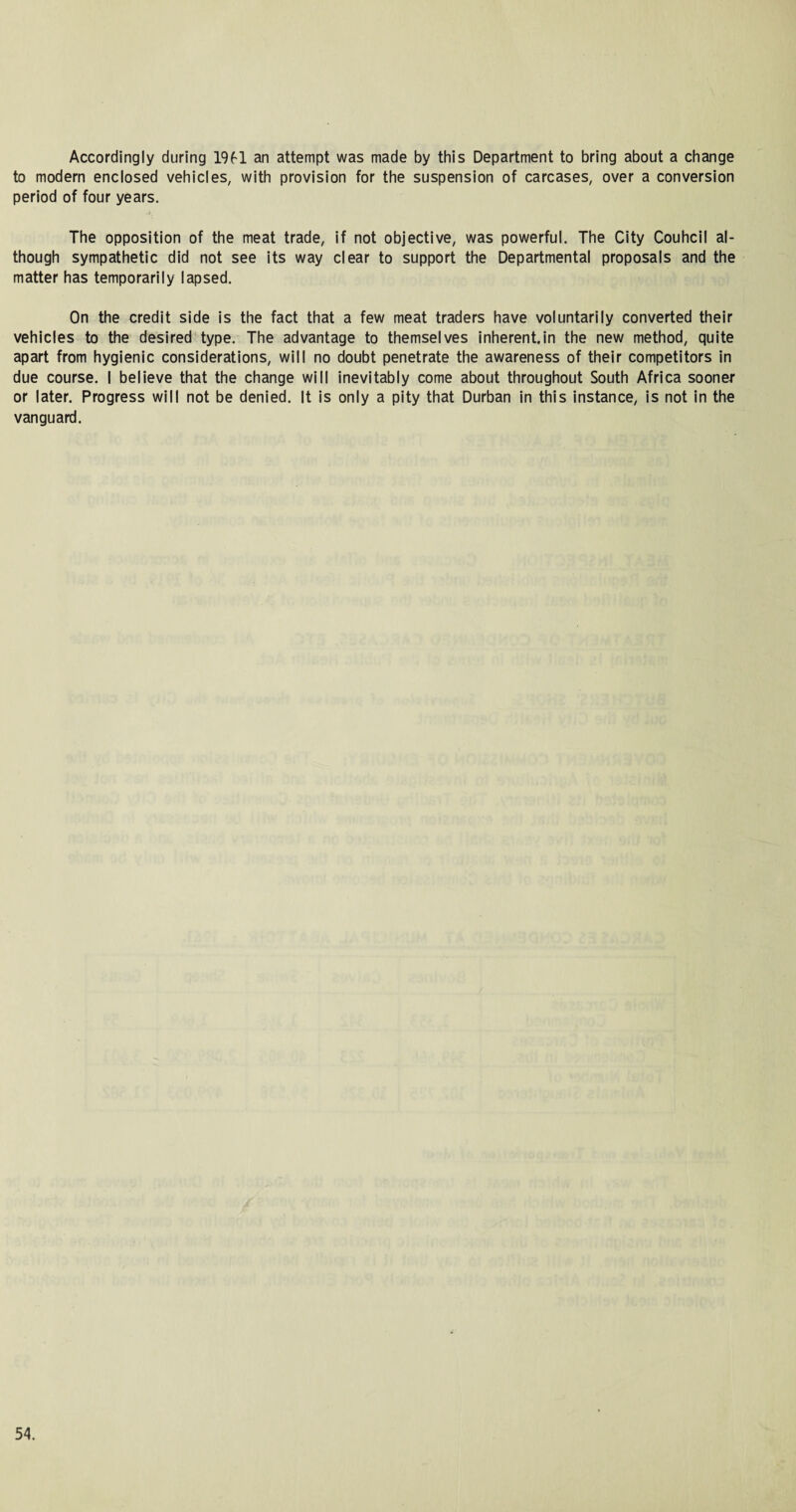 Accordingly during 19fl an attempt was made by this Department to bring about a change to modern enclosed vehicles, with provision for the suspension of carcases, over a conversion period of four years. The opposition of the meat trade, if not objective, was powerful. The City Couhcil al¬ though sympathetic did not see its way clear to support the Departmental proposals and the matter has temporarily lapsed. On the credit side is the fact that a few meat traders have voluntarily converted their vehicles to the desired type. The advantage to themselves inherent.in the new method, quite apart from hygienic considerations, will no doubt penetrate the awareness of their competitors in due course. I believe that the change will inevitably come about throughout South Africa sooner or later. Progress will not be denied. It is only a pity that Durban in this instance, is not in the vanguard.
