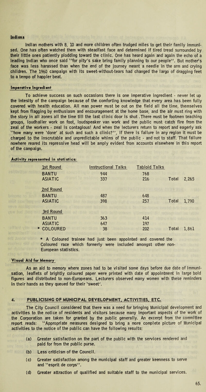 Indians Indian mothers with 8, 10 and more children often trudged miles to get their family immuni¬ sed. One has often watched them with steadfast face and determined if tired tread surrounded by their little ones patiently plodding toward the clinic. One has heard again and again the echo of a leading Indian who once said for pity's sake bring family planning to our people. But mother's face was less harassed than when the end of the journey meant a needle in the arm and crying children. The 1960 campaign with its sweet-without-tears had changed the largo of dragging feet to a tempo of happier beat. Imperative Ingredient To achieve success on such occasions there is one imperative ingredient - never let up the intesity of the campaign because of the comforting knowledge that every area has been fully covered with health education. All man power must be out on the field all the time, themselves kept from flagging by enthusiasm and encouragement at the home base, and the air must ring with the story in all zones all the time till the last clinic door is shut .There must be footmen teaching groups, loudhailer work on foot, loudspeaker van work and the public must catch fire from the zeal of the workers - zeal is contagious! And when the lecturers return to report and eagerly ask how many were 'done' at such and such a clinic?, if there is failure in any region it must be charged to the inscrutable and unpredictable whims of the public - and not to staff. That failure nowhere reared its repressive head will be amply evident from accounts elsewhere in this report of the campaign. Activity represented in statistics: 1st Round Instructional Talks Tabloid Talks BANTU 944 768 ASIATIC 337 216 Total 2,265 2nd Round BANTU 487 648 ASIATIC 398 257 Total 1,790 3rd Round BANTU 363 414 ASIATIC 647 197 COLOURED 38 202 Total 1,861 * A Coloured trainee had just been appointed and covered the Coloured race which formerly were included amongst other non- European statistics. Visual Aid for Memory As an aid to memory where zones had to be visited some days before due date of immuni¬ sation, leaflets of brightly coloured paper were printed with date of appointment in large bold figures and distributed to non-Europeans. Lecturers observed many women with these reminders in their hands as they queued for their 'sweet'. 4. PUBLICISING OF MUNICIPAL DEVELOPMENT. ACTIVITIES. ETC The City Council considered that there was a need for bringing Municipal development and activities to the notice of residents and visitors because many important aspects of the work of the Corporation are taken for granted by the public generally. An excerpt from the committee report reads: Appropriate measures designed to bring a more complete picture of Municipal activities to the notice of the public can have the following results: (a) Greater satisfaction on the part of the public with the services rendered and paid for from the public purse. (b) Less criticism of the Council. (c) Greater satisfaction among the municipal staff and greater keenness to serve and esprit de corps. (d) Greater attraction of qualified and suitable staff to the municipal services.