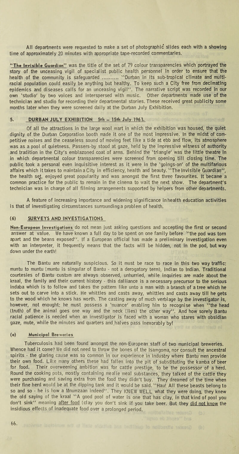 All departments were requested to make a set of photographic slides each with a showing time of approximately 20 minutes with appropriate tape-recorded commentaries. The Invisible Guardian was the title of the set of 79 colour transparencies which portrayed the story of the unceasing vigil of specialist public health personnel in order to ensure that the health of the community is safeguarded . Durban in its sub-tropical climate and multi¬ racial population could easily be anything but healthy. To keep such a City free from decimating epidemics and diseases calls for an unceasing vigil. The narrative script was recorded in our own 'studio' by two voices and interspersed with music. Other departments made use of the technician and studio for recording their departmental stories. These received great publicity some months later when they were screened daily at the Durban July Exhibition. 5. DURBAN JULY EXHIBITION 5th - 15th July 1961. Of all the attractions in the large wool mart in which the exhibition was housed, the quiet dignity of the Durban Corporation booth made it one of the most impressive. In the midst of com¬ petitive noises and the ceaseless sound of moving feet like a tide at ebb and flow, its atmosphere was as a pool of quietness. Passers-by stood at gaze, held by the impressive witness of authority and tradition in the City's emblazoned coat of arms. Behind the 'triangle' was the little theatre in in which departmental colour transparencies were screened from opening till closing time. The public took a personal even inquisitive interest as it were in the 'goings-on' of the multifarious affairs which it takes to maintain a City in efficiency, health and beauty. The Invisible Guardian, the health set, enjoyed great popularity and was amongst the first three favourites. It became a common practice for the public to remain in the cinema to wait the next show. The department's technician was in charge of all filming arrangements supported by helpers from other departments. A feature of increasing importance and widening significance in health education activities is that of investigating circumstances surrounding a problem of health. (6) SURVEYS AND INVESTIGATIONS Non-European Investigations do not mean just asking questions and accepting the first or second answer at value. We have known a full day to be spent on one family before the pod was torn apart and the beans exposed. If a European official has made a preliminary investigation even with an interpreter, it frequently means that the facts will be hidden, not in the pod, but way down under the earth! The Bantu are naturally suspicious. So it must be race to race in this two way traffic: muntu to muntu (muntu is singular of Bantu - not a derogatory term), Indian to Indian. Traditional courtesies of Bantu custom are always observed, unhurried, while inquiries are made about the kraal, the family and their current history - this dalliance is a necessary precursor to the serious indaba which is to follow and takes the pattern like unto a man with a branch of a tree which he sets out to carve into a stick. He whittles and casts away, whittles and casts away till he gets to the wood which he knows has worth. The casting away of much verbiage by the investigator is, however, not enought: he must possess a 'nuance' enabling him to recognise when the head (truth) of the animal goes one way and the neck (lies) the other way. And how sorely Bantu racial patience is needed when an investigator is faced with a woman who stares with obsidian gaze, mute, while the minutes and quarters and.halves pass inexorably by! (a) Municipal Breweries Tuberculosis had been found amongst the non-European staff of two municipal breweries. Whence had it come? We did not need to throw the bones of the Isamgoma, nor consult the ancestral spirits - the glaring cause was so common in our experience in industry where Bantu men provide their own food. Like many others these had fallen into the pit of substituting the kamba of beer for food. Their overweening ambition was for cattle prestige, to be the possessor of a herd. Round the cooking pots, mostly containing mealie meal substances, they talked of the cattle they were purchasing and saving extra from the food they didn't buy. They dreamed of the time when their fine herd would be at the dipping tank and it would be said. Hau! All these beasts belong to so and so - he is how a Mnumzaan indeed. They KNEW WELL what they were doing, they knew the old saying of the kraal A good pool of water is one that has clay, in that kind of pool you don't sink meaning after food (clay you don't sink if you take beer. But they did not know the insidious effects of inadequate food over a prolonged period.