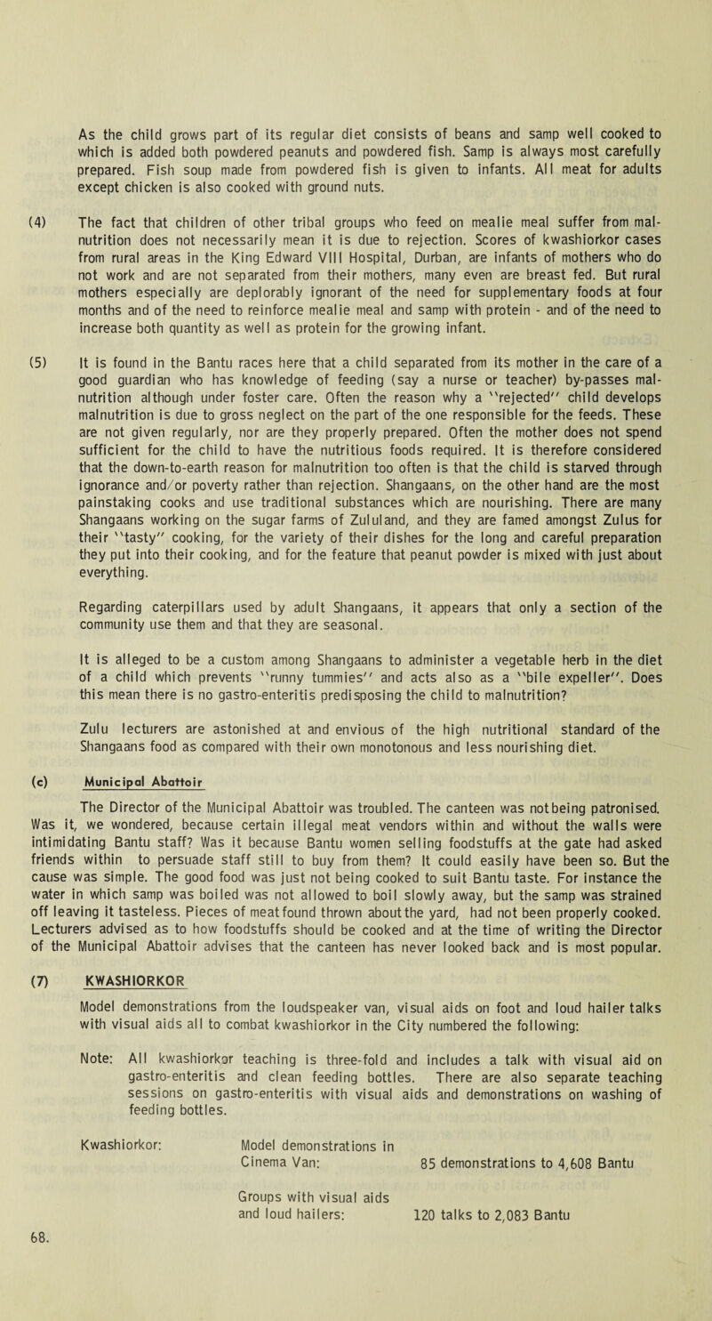 As the child grows part of its regular diet consists of beans and samp well cooked to which is added both powdered peanuts and powdered fish. Samp is always most carefully prepared. Fish soup made from powdered fish is given to infants. All meat for adults except chicken is also cooked with ground nuts. (4) The fact that children of other tribal groups who feed on mealie meal suffer from mal¬ nutrition does not necessarily mean it is due to rejection. Scores of kwashiorkor cases from rural areas in the King Edward VIII Hospital, Durban, are infants of mothers who do not work and are not separated from their mothers, many even are breast fed. But rural mothers especially are deplorably ignorant of the need for supplementary foods at four months and of the need to reinforce mealie meal and samp with protein - and of the need to increase both quantity as well as protein for the growing infant. (5) It is found in the Bantu races here that a child separated from its mother in the care of a good guardian who has knowledge of feeding (say a nurse or teacher) by-passes mal¬ nutrition although under foster care. Often the reason why a rejected child develops malnutrition is due to gross neglect on the part of the one responsible for the feeds. These are not given regularly, nor are they properly prepared. Often the mother does not spend sufficient for the child to have the nutritious foods required. It is therefore considered that the down-to-earth reason for malnutrition too often is that the child is starved through ignorance and/or poverty rather than rejection. Shangaans, on the other hand are the most painstaking cooks and use traditional substances which are nourishing. There are many Shangaans working on the sugar farms of Zululand, and they are famed amongst Zulus for their tasty cooking, for the variety of their dishes for the long and careful preparation they put into their cooking, and for the feature that peanut powder is mixed with just about everything. Regarding caterpillars used by adult Shangaans, it appears that only a section of the community use them and that they are seasonal. It is alleged to be a custom among Shangaans to administer a vegetable herb in the diet of a child which prevents runny tummies and acts also as a bile expeller. Does this mean there is no gastro-enteritis predisposing the child to malnutrition? Zulu lecturers are astonished at and envious of the high nutritional standard of the Shangaans food as compared with their own monotonous and less nourishing diet. (c) Municipal Abattoir The Director of the Municipal Abattoir was troubled. The canteen was not being patronised. Was it, we wondered, because certain illegal meat vendors within and without the walls were intimidating Bantu staff? Was it because Bantu women selling foodstuffs at the gate had asked friends within to persuade staff still to buy from them? It could easily have been so. But the cause was simple. The good food was just not being cooked to suit Bantu taste. For instance the water in which samp was boiled was not allowed to boil slowly away, but the samp was strained off leaving it tasteless. Pieces of meat found thrown about the yard, had not been properly cooked. Lecturers advised as to how foodstuffs should be cooked and at the time of writing the Director of the Municipal Abattoir advises that the canteen has never looked back and is most popular. (7) KWASHIORKOR Model demonstrations from the loudspeaker van, visual aids on foot and loud hailer talks with visual aids all to combat kwashiorkor in the City numbered the following: Note: All kwashiorkor teaching is three-fold and includes a talk with visual aid on gastro-enteritis and clean feeding bottles. There are also separate teaching sessions on gastro-enteritis with visual aids and demonstrations on washing of feeding bottles. Kwashiorkor: Model demonstrations in Cinema Van: 85 demonstrations to 4,608 Bantu Groups with visual aids and loud hailers: 120 talks to 2,083 Bantu