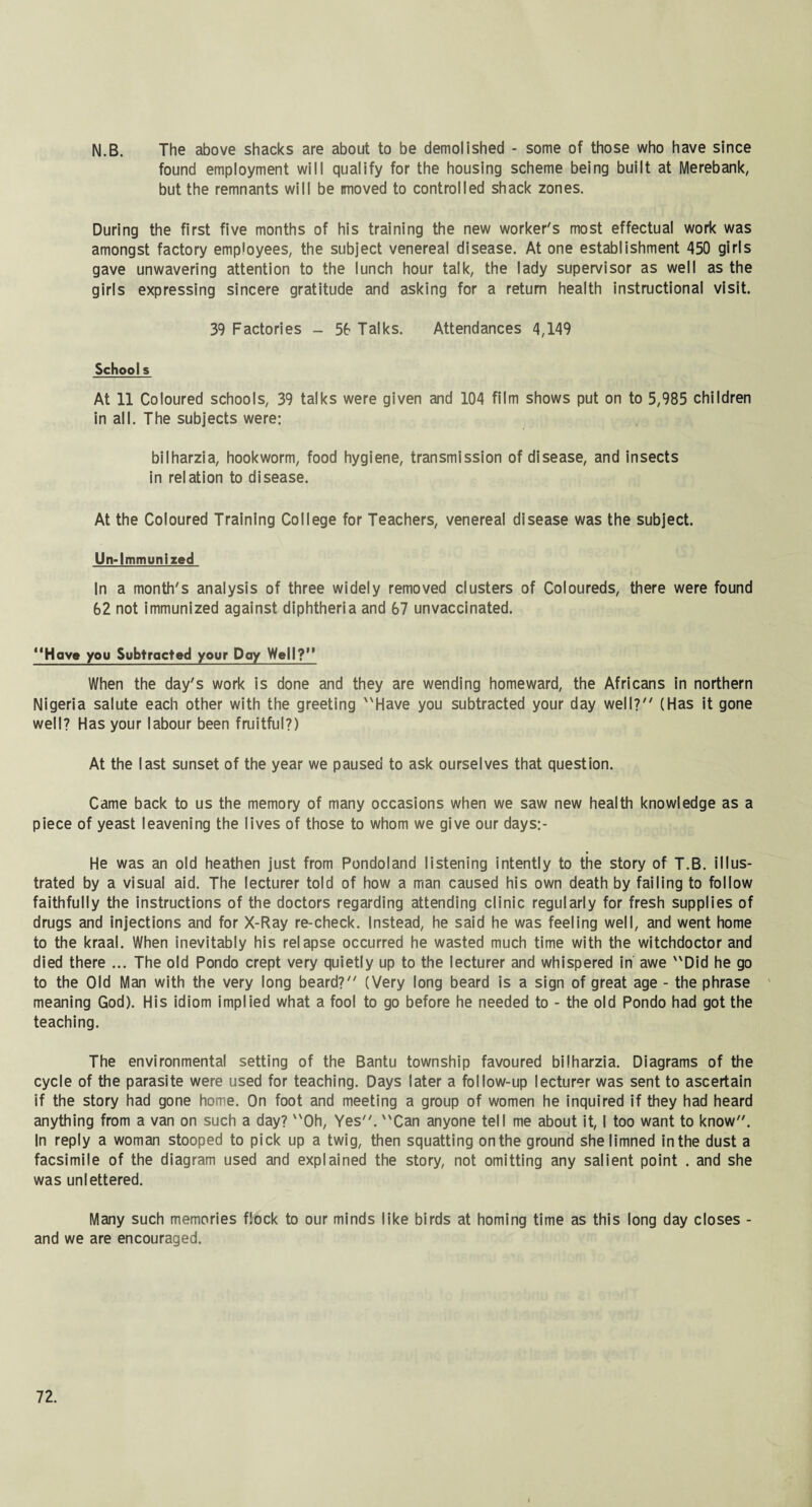 N.B. The above shacks are about to be demolished - some of those who have since found employment will qualify for the housing scheme being built at Merebank, but the remnants will be imoved to controlled shack zones. During the first five months of his training the new worker's most effectual work was amongst factory employees, the subject venereal disease. At one establishment 450 girls gave unwavering attention to the lunch hour talk, the lady supervisor as well as the girls expressing sincere gratitude and asking for a return health instructional visit. 39 Factories - 56 Talks. Attendances 4,149 Schools At 11 Coloured schools, 39 talks were given and 104 film shows put on to 5,985 children in all. The subjects were: bilharzia, hookworm, food hygiene, transmission of disease, and insects in relation to disease. At the Coloured Training College for Teachers, venereal disease was the subject. Un-lmmunized In a month's analysis of three widely removed clusters of Coloureds, there were found 62 not immunized against diphtheria and 67 unvaccinated. “Have you Subtracted your Day Well?” When the day's work is done and they are wending homeward, the Africans in northern Nigeria salute each other with the greeting Have you subtracted your day well? (Has it gone well? Has your labour been fruitful?) At the last sunset of the year we paused to ask ourselves that question. Came back to us the memory of many occasions when we saw new health knowledge as a piece of yeast leavening the lives of those to whom we give our days:- He was an old heathen just from Pondoland listening intently to the story of T.B. illus¬ trated by a visual aid. The lecturer told of how a man caused his own death by failing to follow faithfully the instructions of the doctors regarding attending clinic regularly for fresh supplies of drugs and injections and for X-Ray re-check. Instead, he said he was feeling well, and went home to the kraal. When inevitably his relapse occurred he wasted much time with the witchdoctor and died there ... The old Pondo crept very quietly up to the lecturer and whispered in awe Did he go to the Old Man with the very long beard? (Very long beard is a sign of great age - the phrase meaning God). His idiom implied what a fool to go before he needed to - the old Pondo had got the teaching. The environmental setting of the Bantu township favoured bilharzia. Diagrams of the cycle of the parasite were used for teaching. Days later a follow-up lecturer was sent to ascertain if the story had gone home. On foot and meeting a group of women he inquired if they had heard anything from a van on such a day? Oh, Yes. Can anyone tell me about it, I too want to know. In reply a woman stooped to pick up a twig, then squatting on the ground she limned inthe dust a facsimile of the diagram used and explained the story, not omitting any salient point . and she was unlettered. Many such memories flock to our minds like birds at homing time as this long day closes - and we are encouraged.