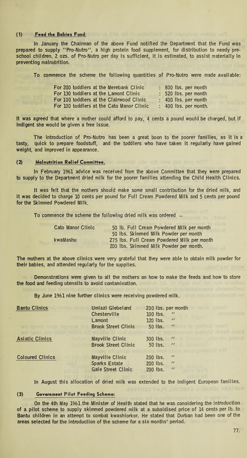 (1) Feed the Babies Fund, In January the Chairman of the above Fund notified the Department that the Fund was prepared to supply Pro-Nutro7', a high protein food supplement, for distribution to needy pre¬ school children. 2 ozs. of Pro-Nutro per day is sufficient, it is estimated, to assist materially in preventing malnutrition. To commence the scheme the following quantities of Pro-Nutro were made available: For 200 toddlers at the Merebank Clinic For 130 toddlers at the Lamont Clinic For 100 toddlers at the Clairwood Clinic For 100 toddlers at the Cato Manor Clinic 800 lbs. per month 520 lbs. per month 400 lbs. per month 400 lbs. per month. It was agreed that where a mother could afford to pay, 4 cents a pound would be charged, but if indigent she would be given a free issue. The introduction of Pro-Nutro has been a great boon to the poorer families, as it is a tasty, quick to prepare foodstuff, and the toddlers who have taken it regularly have gained weight, and improved in appearance. (2) Malnutrition Relief Committee. In February 1961 advice was received from the above Committee that they were prepared to supply to the Department dried milk for the poorer families attending the Child Health Clinics. It was felt that the mothers should make some small contribution for the dried milk, and it was decided to charge 10 cents per pound for Full Cream Powdered Milk and 5 cents per pound for the Skimmed Powdered Milk. To commence the scheme the following dried milk was ordered - Cato Manor Clinic 50 lb. Full Cream Powdered Milk per month 50 lbs. Skimmed Milk Powder per month kwaMashu 275 lbs. Full Cream Powdered Milk per month 200 lbs. Skimmed Milk Powder per month. The mothers at the above clinics were very grateful that they were able to obtain milk powder for their babies, and attended regularly for the supplies. Demonstrations were given to all the mothers on how to make the feeds and how to store the food and feeding utensils to avoid contamination. By June 1961 nine further clinics were receiving powdered milk. Bantu Clinics Umlazi Glebeland 200 lbs. per month Chesterville 100 lbs. // Lamont 120 lbs. // Brook Street Clinic 50 lbs. // Asiatic Clinics Mayville Clinic 300 lbs. // Brook Street Clinic 50 lbs. / / Coloured Clinics Mayville Clinic 200 lbs. // Sparks Estate 200 lbs. // Gale Street Clinic 200 lbs. // In August this allocation of dried milk was extended to the indigent European families. (3) Government Pilot Feeding Scheme: On the 4th May 1961 the Minister of Health stated that he was considering the introduction of a pilot scheme to supply skimmed powdered milk at a subsidised price of 14 cents per lb. to Bantu children in an attempt to combat kwashiorkor. He stated that Durban had been one of the areas selected for the introduction of the scheme for a six months7 period.