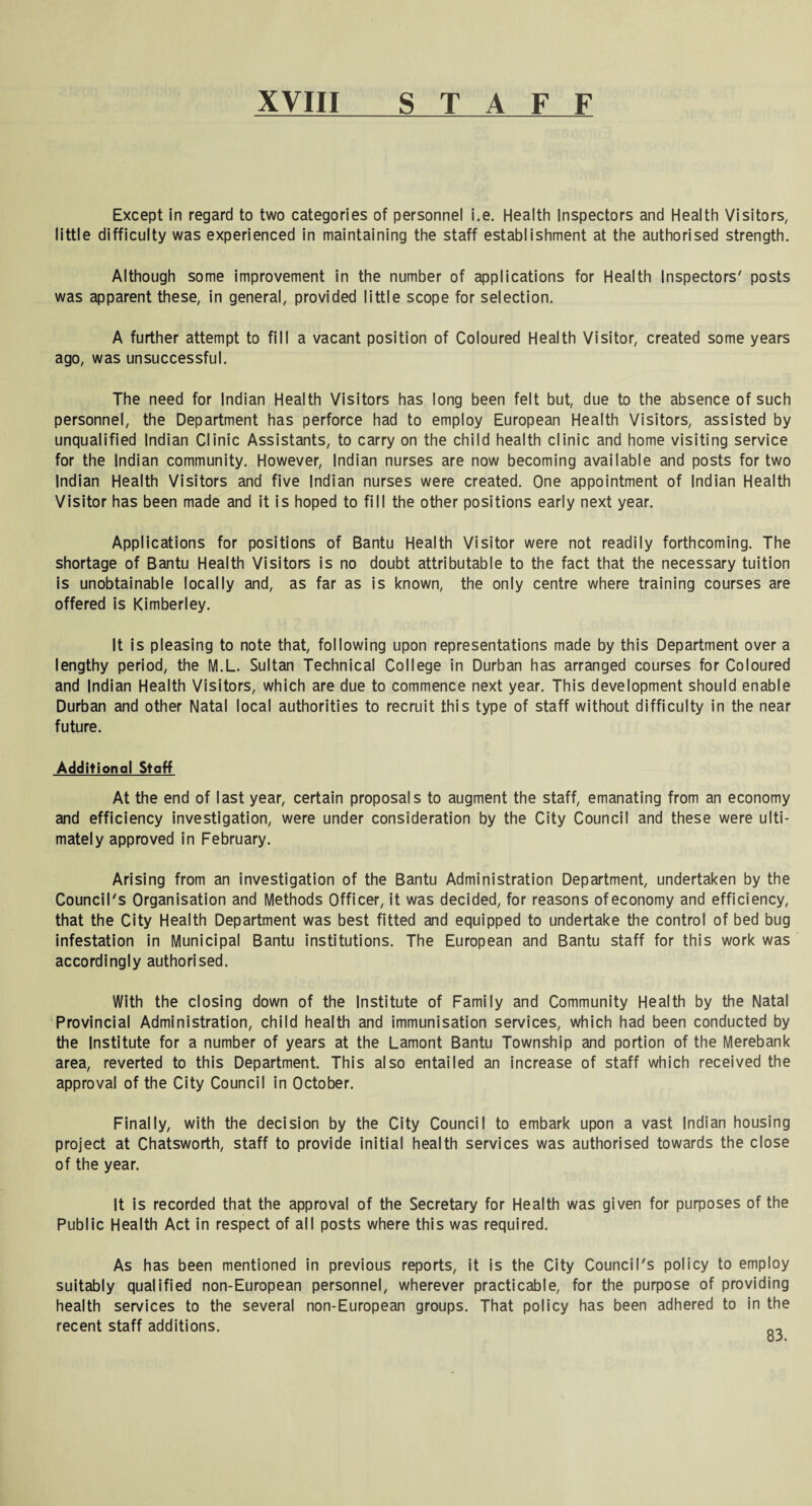 XVIII s T A F F Except in regard to two categories of personnel i.e. Health Inspectors and Health Visitors, little difficulty was experienced in maintaining the staff establishment at the authorised strength. Although some improvement in the number of applications for Health Inspectors' posts was apparent these, in general, provided little scope for selection. A further attempt to fill a vacant position of Coloured Health Visitor, created some years ago, was unsuccessful. The need for Indian Health Visitors has long been felt but, due to the absence of such personnel, the Department has perforce had to employ European Health Visitors, assisted by unqualified Indian Clinic Assistants, to carry on the child health clinic and home visiting service for the Indian community. However, Indian nurses are now becoming available and posts for two Indian Health Visitors and five Indian nurses were created. One appointment of Indian Health Visitor has been made and it is hoped to fill the other positions early next year. Applications for positions of Bantu Health Visitor were not readily forthcoming. The shortage of Bantu Health Visitors is no doubt attributable to the fact that the necessary tuition is unobtainable locally and, as far as is known, the only centre where training courses are offered is Kimberley. It is pleasing to note that, following upon representations made by this Department over a lengthy period, the M.L. Sultan Technical College in Durban has arranged courses for Coloured and Indian Health Visitors, which are due to commence next year. This development should enable Durban and other Natal local authorities to recruit this type of staff without difficulty in the near future. Additional Staff At the end of last year, certain proposals to augment the staff, emanating from an economy and efficiency investigation, were under consideration by the City Council and these were ulti¬ mately approved in February. Arising from an investigation of the Bantu Administration Department, undertaken by the Council's Organisation and Methods Officer, it was decided, for reasons ofeconomy and efficiency, that the City Health Department was best fitted and equipped to undertake the control of bed bug infestation in Municipal Bantu institutions. The European and Bantu staff for this work was accordingly authorised. With the closing down of the Institute of Family and Community Health by the Natal Provincial Administration, child health and immunisation services, which had been conducted by the Institute for a number of years at the Lamont Bantu Township and portion of the Merebank area, reverted to this Department. This also entailed an increase of staff which received the approval of the City Council in October. Finally, with the decision by the City Council to embark upon a vast Indian housing project at Chatsworth, staff to provide initial health services was authorised towards the close of the year. It is recorded that the approval of the Secretary for Health was given for purposes of the Public Health Act in respect of all posts where this was required. As has been mentioned in previous reports, it is the City Council's policy to employ suitably qualified non-European personnel, wherever practicable, for the purpose of providing health services to the several non-European groups. That policy has been adhered to in the recent staff additions.