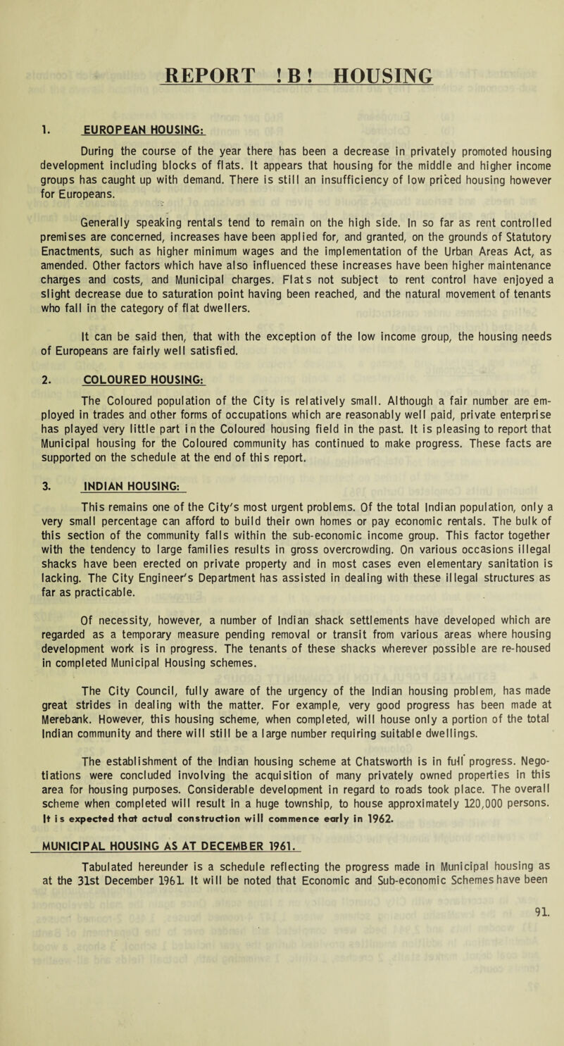 REPORT ! B ! HOUSING 1. EUROPEAN HOUSING: During the course of the year there has been a decrease in privately promoted housing development including blocks of flats. It appears that housing for the middle and higher income groups has caught up with demand. There is still an insufficiency of low priced housing however for Europeans. Generally speaking rentals tend to remain on the high side. In so far as rent controlled premises are concerned, increases have been applied for, and granted, on the grounds of Statutory Enactments, such as higher minimum wages and the implementation of the Urban Areas Act, as amended. Other factors which have also influenced these increases have been higher maintenance charges and costs, and Municipal charges. Flats not subject to rent control have enjoyed a slight decrease due to saturation point having been reached, and the natural movement of tenants who fall in the category of flat dwellers. It can be said then, that with the exception of the low income group, the housing needs of Europeans are fairly well satisfied. 2. COLOURED HOUSING: The Coloured population of the City is relatively small. Although a fair number are em¬ ployed in trades and other forms of occupations which are reasonably well paid, private enterprise has played very little part in the Coloured housing field in the past. It is pleasing to report that Municipal housing for the Coloured community has continued to make progress. These facts are supported on the schedule at the end of this report. 3. INDIAN HOUSING: This remains one of the City's most urgent problems. Of the total Indian population, only a very small percentage can afford to build their own homes or pay economic rentals. The bulk of this section of the community falls within the sub-economic income group. This factor together with the tendency to large families results in gross overcrowding. On various occasions illegal shacks have been erected on private property and in most cases even elementary sanitation is lacking. The City Engineer's Department has assisted in dealing with these illegal structures as far as practicable. Of necessity, however, a number of Indian shack settlements have developed which are regarded as a temporary measure pending removal or transit from various areas where housing development work is in progress. The tenants of these shacks wherever possible are re-housed in completed Municipal Housing schemes. The City Council, fully aware of the urgency of the Indian housing problem, has made great strides in dealing with the matter. For example, very good progress has been made at Merebank. However, this housing scheme, when completed, will house only a portion of the total Indian community and there will still be a large number requiring suitable dwellings. The establishment of the Indian housing scheme at Chatsworth is in futl’progress. Nego¬ tiations were concluded involving the acquisition of many privately owned properties in this area for housing purposes. Considerable development in regard to roads took place. The overall scheme when completed will result in a huge township, to house approximately 120,000 persons. It is expected that actual construction will commence early in 1962. MUNICIPAL HOUSING AS AT DECEMBER 1961. Tabulated hereunder is a schedule reflecting the progress made in Municipal housing as at the 31st December 1961. It will be noted that Economic and Sub-economic Schemes have been