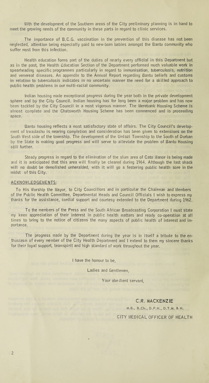 With the development of the Southern areas of the City preliminary planning is in hand to meet the growing needs of the community in these parts in regard to clinic services. The importance of B.C.G. vaccination in the prevention of this disease has not been neglected, attention being especially paid to new-born babies amongst the Bantu community who suffer most from this infection. Health education forms part of the duties of nearly every official in this Department but as in the past, the Health Education Section of the Department performed much valuable work in spearheading specific programmes particularly in regard to immunisation, tuberculosis, nutrition and venereal diseases. An appendix to the Annual Report regarding Bantu beliefs and customs in relation to tuberculosis indicates in no uncertain manner the need for a skilled approach to public health problems in our multi-racial community. Indian housing made exceptional progress during the year both in the private development sphere and by the City Council. Indian housing has for long been a major problem and has now been tackled by the City Council in a most vigorous manner. The Merebank Housing Scheme is almost complete and the Chatsworth Housing Scheme has been commenced and is proceeding apace. Bantu housing reflects a most satisfactory state of affairs. The City Council's develop¬ ment of kwaiVlashu is nearing completion and consideration has been given to extensions on the South West side of the township. The development of the Umlazi Township to the South of Durban by the State is making good progress and will serve to alleviate the problem of Bantu Housing still further. Steady progress in regard to the elimination of the slum area of Cato Manor is being made and it is anticipated that this area will finally be cleared during 1964. Although the last shack will no doubt be demolished unheralded, with it will go a festering public health sore in the midst of this City. ACKNOWLEDGEMENTS: To His Worship the Mayor, to City Councillors and in particular the Chairman and Members of the Public Health Committee, Departmental Heads and Council Officials I wish to express my thanks for the assistance, cordial support and courtesy extended to the Department during 1962. To the members of the Press and the South African Broadcasting Corporation I must state my keen appreciation of their interest in public health matters and ready co-operation at all times to bring to the notice of citizens the many aspects of public health of interest and im¬ portance. The progress made by the Department during the year is in itself a tribute to the en¬ thusiasm of every member of the City Health Department and I extend to them my sincere thanks for their loyal support, teamspirit and high standard of work throughout the year. I have the honour to be. Ladies and Gentlemen, Your obedient servant, C.R. MACKENZIE M.B., B.Ch., D.P.H., D.T.M. & H. CITY MEDICAL OFFICER OF HEALTH