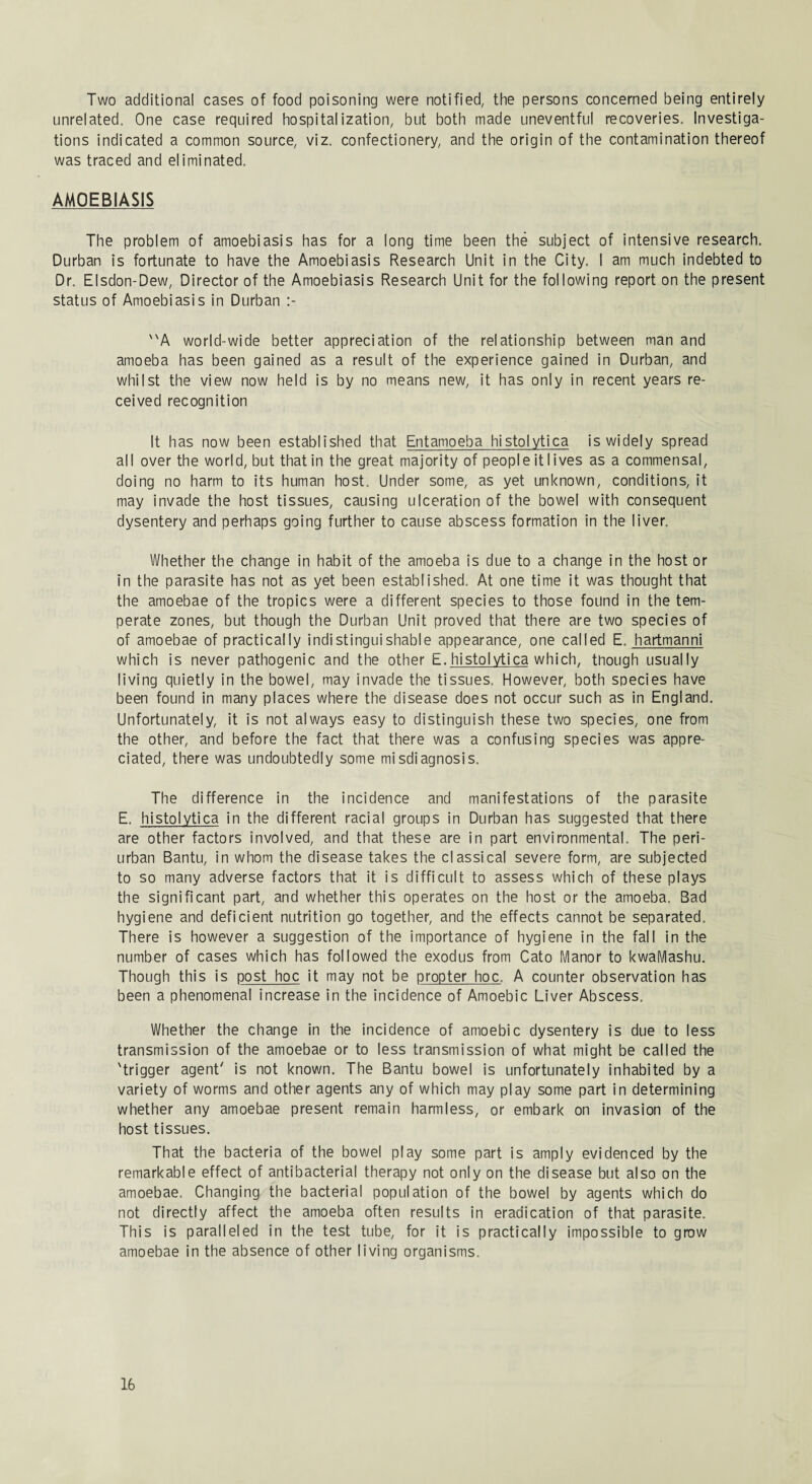 Two additional cases of food poisoning were notified, the persons concerned being entirely unrelated. One case required hospitalization, but both made uneventful recoveries. Investiga¬ tions indicated a common source, viz. confectionery, and the origin of the contamination thereof was traced and eliminated. AMOEB1ASIS The problem of amoebiasis has for a long time been the subject of intensive research. Durban is fortunate to have the Amoebiasis Research Unit in the City. I am much indebted to Dr. Elsdon-Dew, Director of the Amoebiasis Research Unit for the following report on the present status of Amoebiasis in Durban A world-wide better appreciation of the relationship between man and amoeba has been gained as a result of the experience gained in Durban, and whilst the view now held is by no means new, it has only in recent years re¬ ceived recognition It has now been established that Entamoeba histolytica is widely spread all over the world, but that in the great majority of peopleitlives as a commensal, doing no harm to its human host. Under some, as yet unknown, conditions, it may invade the host tissues, causing ulceration of the bowel with consequent dysentery and perhaps going further to cause abscess formation in the liver. Whether the change in habit of the amoeba is due to a change in the host or in the parasite has not as yet been established. At one time it was thought that the amoebae of the tropics were a different species to those found in the tem¬ perate zones, but though the Durban Unit proved that there are two species of of amoebae of practically indistinguishable appearance, one called E. hartmanni which is never pathogenic and the other E. histolytica which, though usually living quietly in the bowel, may invade the tissues. However, both species have been found in many places where the disease does not occur such as in England. Unfortunately, it is not always easy to distinguish these two species, one from the other, and before the fact that there was a confusing species was appre¬ ciated, there was undoubtedly some misdiagnosis. The difference in the incidence and manifestations of the parasite E. histolytica in the different racial groups in Durban has suggested that there are other factors involved, and that these are in part environmental. The peri¬ urban Bantu, in whom the disease takes the classical severe form, are subjected to so many adverse factors that it is difficult to assess which of these plays the significant part, and whether this operates on the host or the amoeba. Bad hygiene and deficient nutrition go together, and the effects cannot be separated. There is however a suggestion of the importance of hygiene in the fall in the number of cases which has followed the exodus from Cato Manor to kwaMashu. Though this is post hoc it may not be propter hoc. A counter observation has been a phenomenal increase in the incidence of Amoebic Liver Abscess. Whether the change in the incidence of amoebic dysentery is due to less transmission of the amoebae or to less transmission of what might be called the 'trigger agent' is not known. The Bantu bowel is unfortunately inhabited by a variety of worms and other agents any of which may play some part in determining whether any amoebae present remain harmless, or embark on invasion of the host tissues. That the bacteria of the bowel play some part is amply evidenced by the remarkable effect of antibacterial therapy not only on the disease but also on the amoebae. Changing the bacterial population of the bowel by agents which do not directly affect the amoeba often results in eradication of that parasite. This is paralleled in the test tube, for it is practically impossible to grow amoebae in the absence of other living organisms.