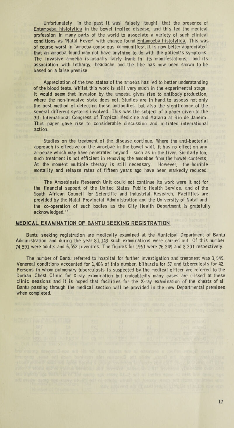 Unfortunately in the past it was falsely taught that the presence of Entamoeba histolytica in the bowel implied disease, and this led the medical profession in many parts of the world to associate a variety of such clinical conditions as 'Natal Fever' with chance found Entamoeba histolytica. This was of course worst in 'amoeba-conscious communities'. It is now better appreciated that an amoeba found may not have anything to do with the patient's symptoms. The invasive amoeba is usually fairly frank in its manifestations, and its association with lethargy, headache and the like has now been shown to be based on a false premise. Appreciation of the two states of the amoeba has led to better understanding of the blood tests. Whilst this work is still very much in the experimental stage it would seem that invasion by the amoeba gives rise to antibody production, where the non-invasive state does not. Studies are in hand.to assess not only the best method of detecting these antibodies, but also the significance of the several different systems involved. This was the subject of a paper given to the 7th International Congress of Tropical Medicine and Malaria at Rio de Janeiro. This paper gave rise to considerable discussion and initiated international action. Studies on the treatment of the disease continue. Where the anti-bacterial approach is effective on the amoebae in the bowel wall, it has no effect on any amoebae which may have penetrated beyond - such as in the liver. Similarly too, such treatment is not efficient in removing the amoebae from the bowel contents. At the moment multiple therapy is still necessary. However, the horrible mortality and relapse rates of fifteen years ago have been markedly reduced. The Amoebiasis Research Unit could not continue its work were it not for the financial support of the United States Public Health Service, and of the South African Council for Scientific and Industrial Research. Facilities are provided by the Natal Provincial Administration and the University of Natal and the co-operation of such bodies as the City Health Department is gratefully acknowledged. MEDICAL EXAMINATION OF BANTU SEEKING REGISTRATION Bantu seeking registration are medically examined at the Municipal Department of Bantu Administration and during the year 81,143 such examinations were carried out. Of this number 74,591 were adults and 6,552 juveniles. The figures for 1961 were 76,249 and 8,201 respectively. The number of Bantu referred to hospital for further investigation and treatment was 1,545. Venereal conditions accounted for 1,406 of this number, bifharzia for 57 and tuberculosis for 42. Persons in whom pulmonary tuberculosis is suspected by the medical officer are referred to the Durban Chest Clinic for X-ray examination but undoubtedly many cases are missed at these clinic sessions and it is hoped that facilities for the X-ray examination of the chests of all Bantu passing through the medical section will be provided in the new Departmental premises when completed.