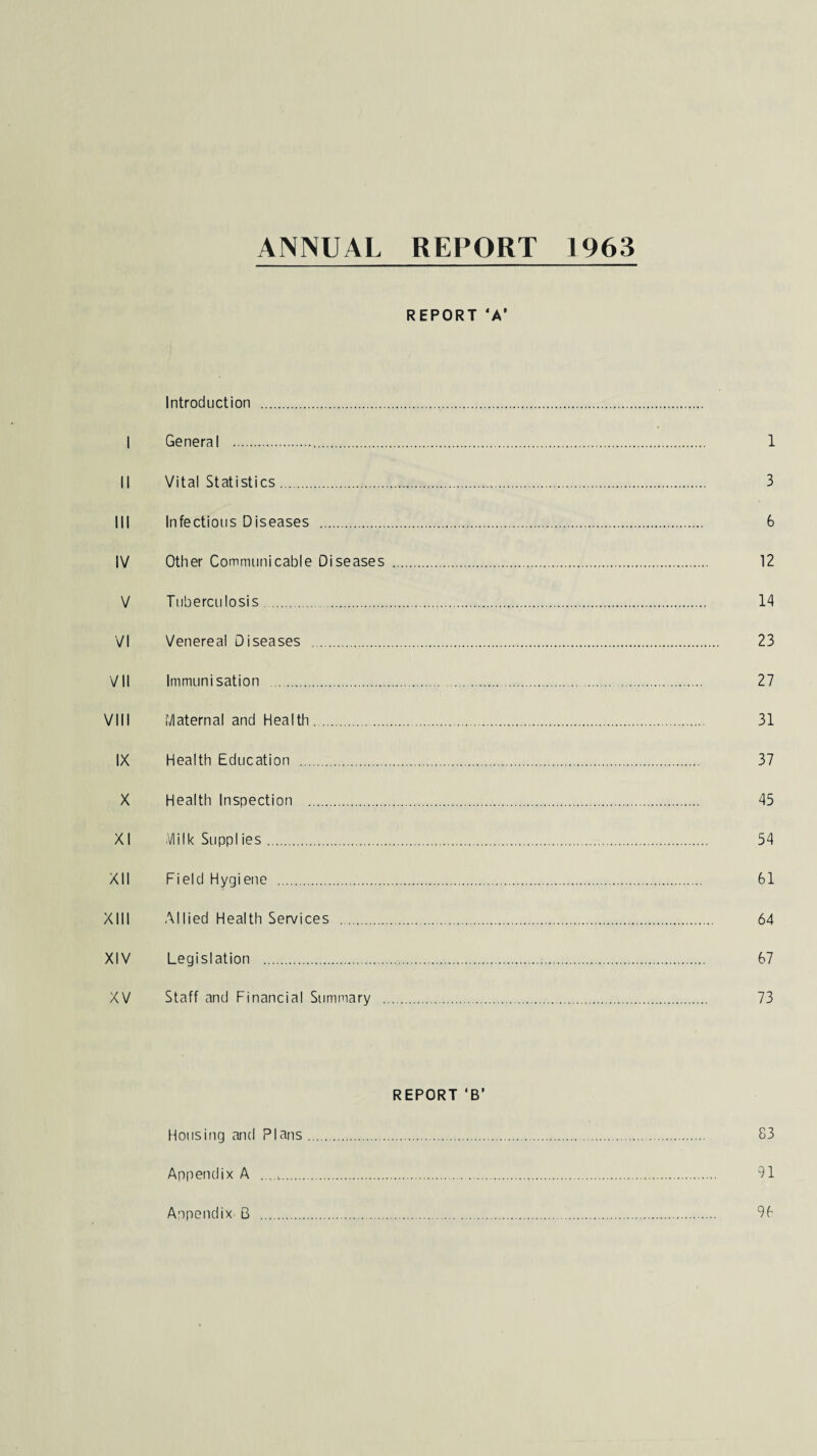 ANNUAL REPORT 1963 REPORT ‘A1 Introduction .. I General . 1 II Vital Statistics. 3 III Infectious Diseases . 6 IV Other Communicable Diseases . 12 V Tuberculosis . 14 VI Venereal Diseases . 23 VII Immunisation . 27 VIII Maternal and Health. 31 IX Health Education . 37 X Health Inspection . 45 XI Milk Suppl ies. 54 XII Field Hygiene . 61 XIII Allied Health Services . 64 XIV Legislation . 67 XV Staff and Financial Summary . 73 REPORT ‘B’ Housing and Plans. 83 Appendix A .. 91 Appendix B . 96