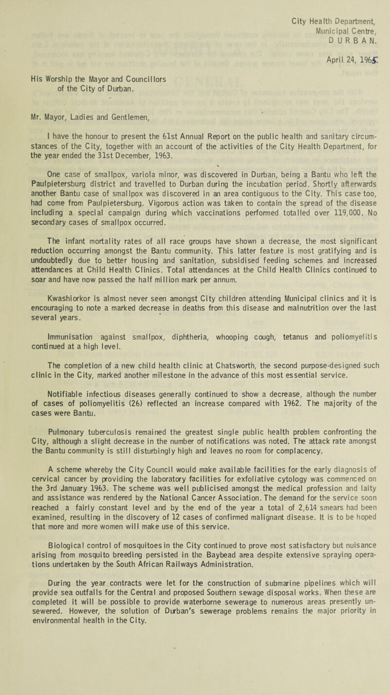 City Health Department, Municipal Centre, DURBAN. April 24, 1%£ His Worship the Mayor and Councillors of the City of Durban. Mr. Mayor, Ladies and Gentlemen, I have the honour to present the 61st Annual Report on the public health and sanitary circum¬ stances of the City, together with an account of the activities of the City Health Department, for the year ended the 31st December, 1963. One case of smallpox, variola minor, was discovered in Durban, being a Bantu who left the Paulpietersburg district and travelled to Durban during the incubation period. Shortly afterwards another Bantu case of smallpox was discovered in an area contiguous to the City. This case too, had come from Paulpietersburg. Vigorous action was taken to contain the spread of the disease including a special campaign during which vaccinations performed totalled over 119,000. No secondary cases of smallpox occurred. The infant mortality rates of all race groups have shown a decrease, the most significant reduction occurring amongst the Bantu community. This latter feature is most gratifying and is undoubtedly due to better housing and sanitation, subsidised feeding schemes and increased attendances at Child Health Clinics. Total attendances at the Child Health Clinics continued to soar and have now passed the half million mark per annum. Kwashiorkor is almost never seen amongst City children attending Municipal clinics and it is encouraging to note a marked decrease in deaths from this disease and malnutrition over the last several years. Immunisation against smallpox, diphtheria, whooping cough, tetanus and poliomyelitis continued at a high level. The completion of a new child health clinic at Chatsworth, the second purpose-designed such clinic in the City, marked another milestone in the advance of this most essential service. Notifiable infectious diseases generally continued to show a decrease, although the number of cases of poliomyelitis (26) reflected an increase compared with 1962. The majority of the cases were Bantu. Pulmonary tuberculosis remained the greatest single public health problem confronting the City, although a slight decrease in the number of notifications was noted. The attack rate amongst the Bantu community is still disturbingly high and leaves no room for complacency. A scheme whereby the City Council would make available facilities for the early diagnosis of cervical cancer by providing the laboratory facilities for exfoliative cytology was commenced on the 3rd January 1963. The scheme was well publicised amongst the medical profession and laity and assistance was rendered by the National Cancer Association. The demand for the service soon reached a fairly constant level and by the end of the year a total of 2,614 smears had been examined, resulting in the discovery of 12 cases of confirmed malignant disease. It is to be hoped that more and more women will make use of this service. Biological control of mosquitoes in the City continued to prove most satisfactory but nuisance arising from mosquito breeding persisted in the Baybead area despite extensive spraying opera¬ tions undertaken by the South African Railways Administration. During the year contracts were let for the construction of submarine pipelines which will provide sea outfalls for the Central and proposed Southern sewage disposal works. When these are completed it will be possible to provide waterborne sewerage to numerous areas presently un¬ sewered. However, the solution of Durban's sewerage problems remains the major priority in environmental health in the City.