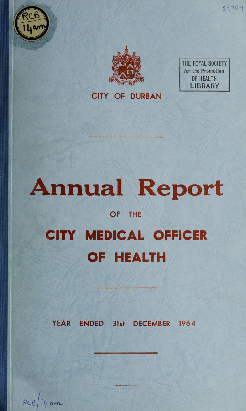 2.^81 XL THE ROYAL SOCIETY for the Promotion OF HEALTH LIBRARY CITY OF DURBAN >'} mV Annual Report OF THE CITY MEDICAL OFFICER OF HEALTH j! Hill YEAR ENDED 31st DECEMBER 1964 OUMAN COBPOHATlON {9cg/ IL (vm-