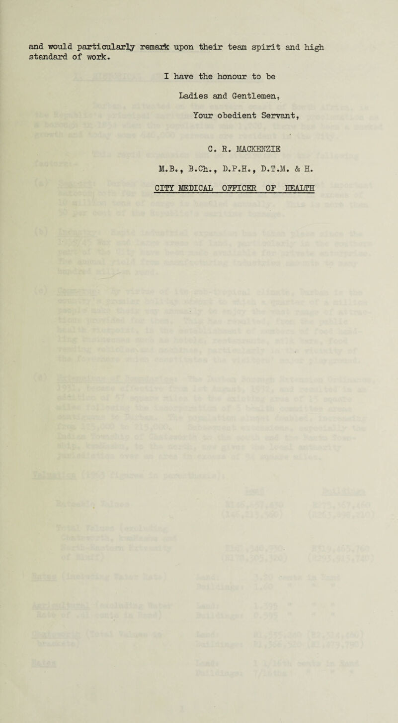 and would particularly remark upon their team spirit and high standard of work. I have the honour to be Ladies and Gentlemen, Your obedient Servant, C. R. MACKENZIE M.Be9 B.Ch.f D.P.H., D.T.M. & H. CITY MEDICAL OFFICER OF HEALTH