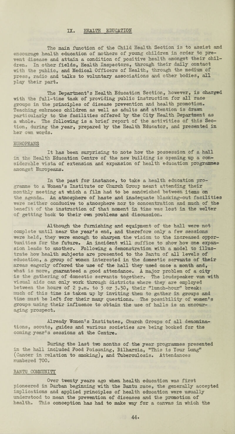 IX HEALTH EDUCATION The main function of the Child Health Section is to assist and encourage health education of mothers of young children in order to pre¬ vent disease and attain a condition of positive health amongst their chil— drerio In other fields, Health Inspectorsf through their daily contact with the public, and Medical Officers of Health, through the medium of press, radio and talks to voluntary associations and other bodies, all play their parte The Departments Health Education Section, however9 is charged with the full-time task of providing public instruction for all race groups in the principles of disease prevention and health promotion® Teaching embraces children as well as adults and attention is drawn particularly to the facilities offered by the Oily Health Department as a 'whole® The following is a brief report of the activities of this Sec¬ tion, during the year*, prepared by the Health Educator, and presented in her own words® EUROPEANS It has been surprising to note how the possession of a hall in the Health Education Centre of the new building is opening up a con¬ siderable vista of extension and expansion of health education programmes amongst Europeans. In the past for instance, to take a health education pro¬ gramme to a Women8 s Institute or Church Group meant attending their monthly meeting at which a film had to be sandwiched between items on the agenda. An atmosphere of haste and inadequate blacking-out facilities were neither conducive to atmosphere nor to concentration and much of the benefit of the instruction of that moment in time was lost in the welter of getting back to their own problems and discussion. Although the furnishing and equipment of the hall were not complete until near the year's end, and therefore only a few sessions were held, they were enough to sharpen the vision to the increased oppor¬ tunities for the future® An incident will suffice to show how one expan¬ sion leads to another. Hollowing a demonstration with a model to illus¬ trate how health subjects are presented to the Bantu of all levels of education, a group of women interested in the domestic servants of their areas eagerly offered the use of the hall they used once a month and, what is more, guaranteed a good attendance. A major problem of a city is the gathering of domestic servants together. The loudspeaker van with visual aids can only work through districts where they are employed between the hours of 2 p.m. to 3 or 3°.30, their lunch-hour1 breaks much of this time is taken up by inviting them to gather in groups and time must be left for their many questions. The possibility of women's groups using their influence to obtain the use of halls is an encour¬ aging prospect. Already Women's Institutes, Church Groups of all denomina¬ tions, scouts, guides and various societies are being booked for the coming year's sessions at the Centre. During the last two months of the year programmes presented in the hall included Food Poisoning, Bilharzia, This is Tour Lung (Cancer in relation to smoking), and Tuberculosis. Attendances numbered 700. BANTU COMMUNITY Over twenty years ago when health education was first pioneered in Durban beginning with the Bantu race, the generally accepted implications and applied principles of health education were usually understood to mean the prevention of diseases and the promotion of health. This conception has had to make way for a canvas in which the