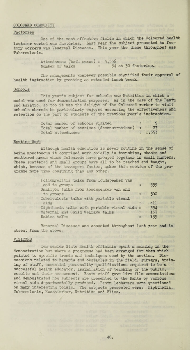 coloured cQwmvn Factories One of the most effective fields in which the Coloured health lecturer worked was factories© Last year the subject presented to fac- tory workers was Yenereal Diseases© This year the theme throughout was Tuberculosis© Attendances (both sexes) § 5<s5% Number of talks § 54 at 30 factories© The managements wherever possible signified their approval of health instruction by granting an extended lunch break* Schools This year’s subject for schools was Nutrition in which a model was used for demonstration purposes© As in the case of the Bantu and Asiatic, so too it was the delight of the Coloured worker to visit schools wherein he particularly enjoyed assessing the effectiveness and retention on the part of students of the previous year'5 s instruction© Total number of schools visited s 9 Total number of sessions (demonstrations) s 27 Total attendances s 1,553 Routine Work Although health education is never routine in the sense of being monotonous it comprised work chiefly in townships, shacks and scattered areas where Coloureds have grouped together in small numbers© These scattered and small groups have all to be reached and taught, which, because of the transport factor, makes this section of the pro¬ gramme more time consuming than any other. Poliomyelitis talks from loudspeaker van and to groups s Smallpox talks from loudspeaker van and to groups s Tuberculosis talks with portable visual aids g Diphtheria talks with portable visual aids § Maternal and Child Welfare talks § Rabies talks s 559 500 411 334 133 135 Venereal Diseases was accented throughout last year and is absent from the above© VISITORS Ten senior State Health officials spent a morning in the demonstration hut where a programme had been arranged for them which pointed to specific trends and. techniques used by the section© Dis¬ cussions related to hazards and obstacles in the field, surveys, train¬ ing of staff, essential personality qualifications required to be a successful, health educator, assimilation of teaching by the public, results and their assessment© Bantu staff gave live film commentations and demonstrated how subjects are presented to the Bantu by various visual aids depaxtmentally produced© Bantu lecturers were questioned on many interesting points© The subjects presented weres Diphtheria, Tuberculosis, Kwashiorkor, Nutrition and Flies©