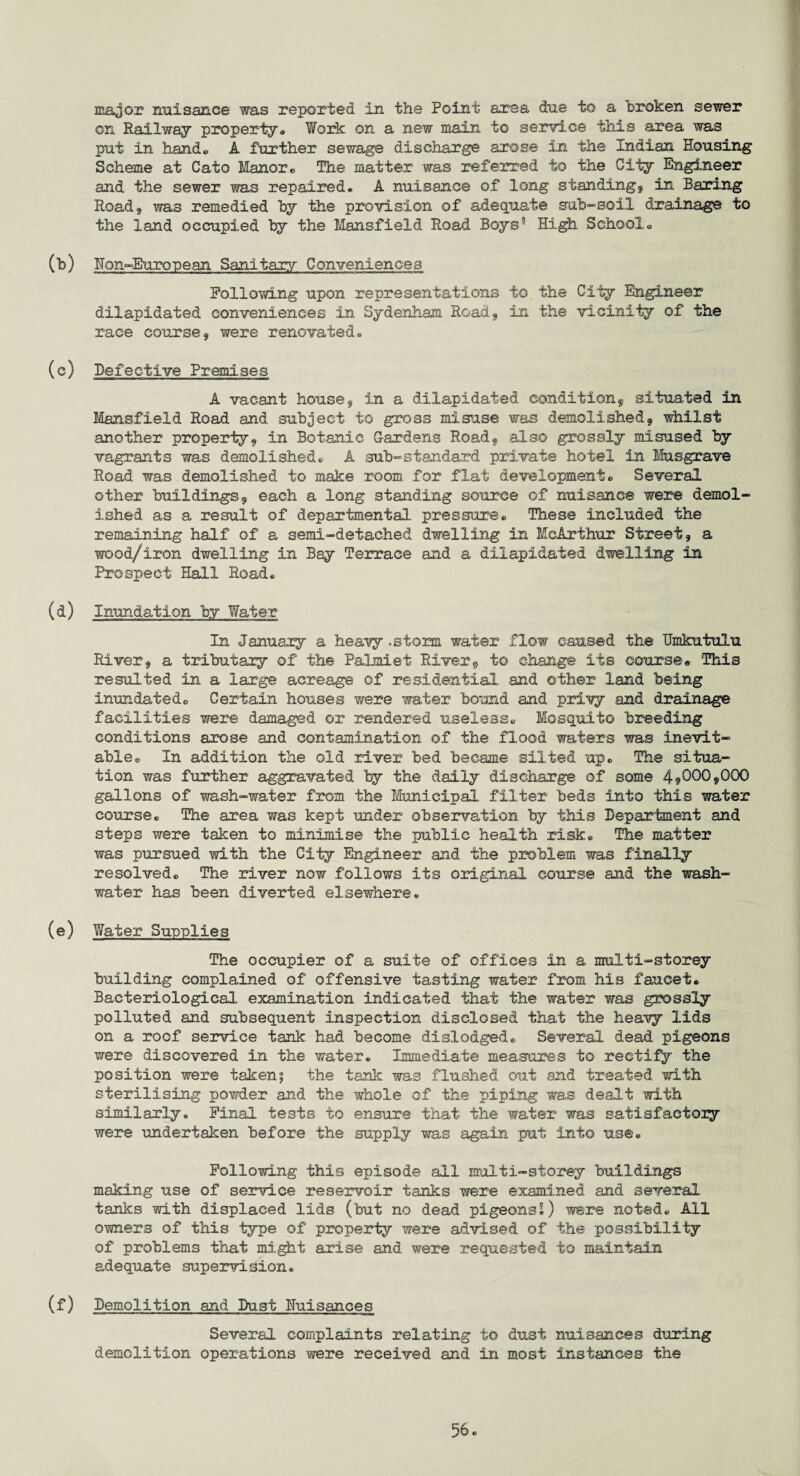 major nuisance was reported in the Point area due to a broken sewer on Railway property,, Work on a new main to service this area was put in hand., A further sewage discharge arose in the Indian Housing Scheme at Cato Manor*, The matter was referred to the City Engineer and the sewer was repaired. A nuisance of long standing, in Baring Road, was remedied by the provision of adequate sub-soil drainage to the land occupied by the Mansfield Road Boys8 High School. (b) Hon-European Sanitary Conveniences Following upon representations to the City Engineer dilapidated conveniences in Sydenham Road, in the vicinity of the race course, were renovated. (c) Defective Premises A vacant house, in a dilapidated condition, situated in Mansfield Road and subject to gross misuse was demolished, whilst another property, in Botanic Cardens Road, also grossly misused by vagrants was demolished. A sub-standard private hotel in Musgrave Road was demolished to make room for flat development» Several other buildings, each a long standing source of nuisance were demol¬ ished as a result of departmental pressure. These included the remaining half of a semi-detached dwelling in McArthur Street, a wood/iron dwelling in Bay Terrace and a dilapidated dwelling in Prospect Hall Road. (d) Inundation by Water In January a heavy .storm water flow caused the Umkutulu River, a tributary of the Palmiet River, to change its course« This resulted in a large acreage of residential and other land being inundated. Certain houses were water bound and privy and drainage facilities were damaged or rendered useless. Mosquito breeding conditions arose and contamination of the flood waters was inevit¬ able. In addition the old river bed became silted up. The situa¬ tion was further aggravated by the dally discharge of some 4^00,000 gallons of wash-water from the Municipal filter beds into this water course. The area was kept under observation by this Department and steps were taken to minimise the public health risk. The matter was pursued with the City Engineer and the problem was finally resolved. The river now follows its original course and the wash- water has been diverted elsewhere. (e) Water Supplies The occupier of a suite of offices in a multi-storey building complained of offensive tasting water from his faucet. Bacteriological examination indicated that the water was grossly polluted and subsequent inspection disclosed that the heavy lids on a roof service tank had become dislodged. Several dead pigeons were discovered in the water. Immediate measures to rectify the position were taken; the tank was flushed out and treated with sterilising powder and the whole of the piping was dealt with similarly. Final tests to ensure that the water was satisfactory were undertaken before the supply was again put into use. Following this episode all multi-storey buildings making use of service reservoir tanks were examined and several tanks with displaced lids (but no dead pigeons!) were noted. All owners of this type of property were advised of the possibility of problems that might arise and were requested to maintain adequate supervision. (f) Demolition and Duet Nuisances Several complaints relating to dust nuisances during demolition operations were received and in most instances the