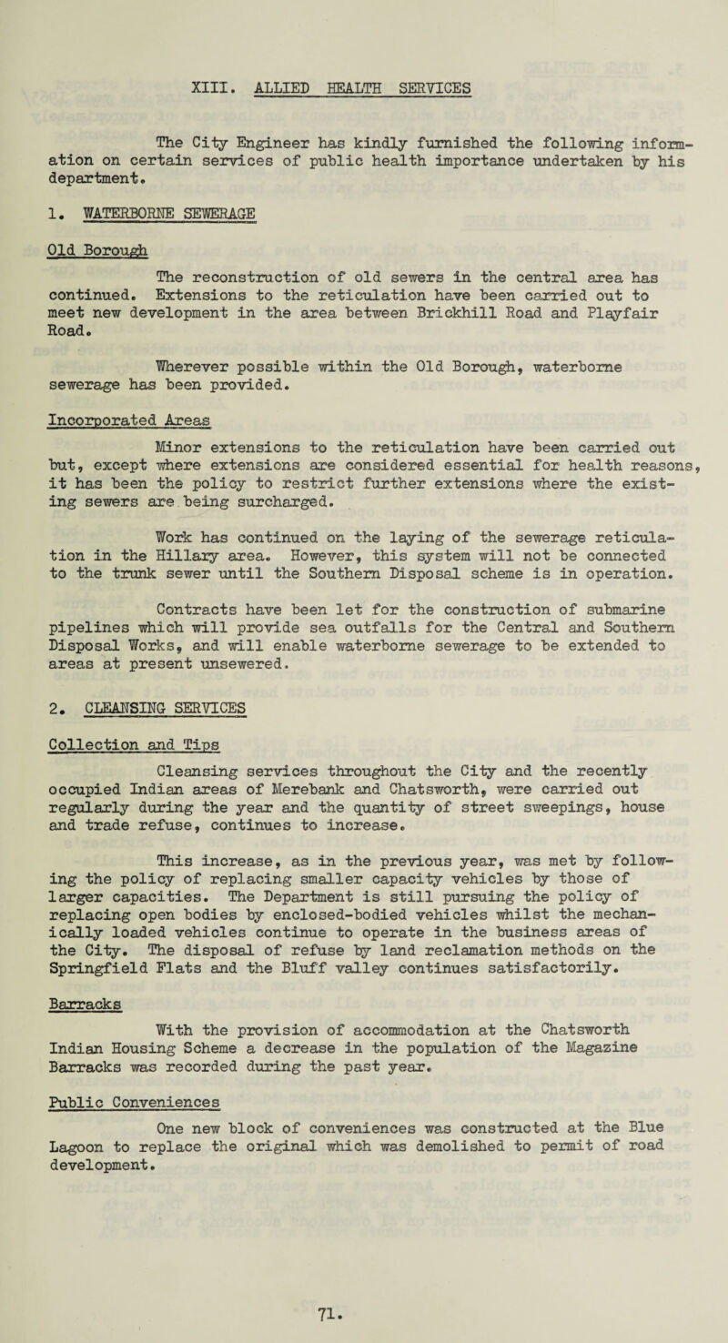 XIII. ALLIED HEALTH SERVICES The City Engineer has kindly furnished the following inform¬ ation on certain services of public health importance undertaken by his department . 1. WATERBORNE SEWERAGE ' '—i iinun m minijuili Old Borough The reconstruction of old sewers in the central area has continued. Extensions to the reticulation have been carried out to meet new development in the area between Brickhill Road and Playfair Road. Wherever possible within the Old Borough, waterborne sewerage has been provided. Incorporated Areas Minor extensions to the reticulation have been carried out but, except where extensions are considered essential for health reasons, it has been the policy to restrict further extensions where the exist¬ ing sewers are being surcharged. Work has continued on the laying of the sewerage reticula¬ tion in the Hillary area. However, this system will not be connected to the trunk sewer until the Southern Disposal scheme is in operation. Contracts have been let for the construction of submarine pipelines which will provide sea outfalls for the Centra,! and Southern Disposal Works, and will enable waterborne sewerage to be extended to areas at present unsewered. 2. CLEANSING- SERVICES Collection and Tips Cleansing services throughout the City and the recently occupied Indian areas of Merebank and Chatsworth, were carried out regularly during the year and the quantity of street sweepings, house and trade refuse, continues to increase. This increase, as in the previous year, was met by follow¬ ing the policy of replacing smaller capacity vehicles by those of larger capacities. The Department is still pursuing the policy of replacing open bodies by enclosed-bodied vehicles whilst the mechan¬ ically loaded vehicles continue to operate in the business areas of the City. The disposal of refuse by land reclamation methods on the Springfield Flats and the Bluff valley continues satisfactorily. Barracks With the provision of accommodation at the Chatsworth Indian Housing Scheme a decrease in the population of the Magazine Barracks was recorded during the past year. Public Conveniences One new block of conveniences was constructed at the Blue Lagoon to replace the original which was demolished to permit of road development.